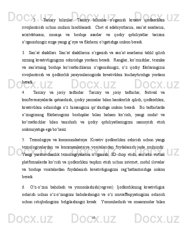 2.     Tarixiy   bilimlar:   Tarixiy   bilimlar   o‘rganish   kreativ   ijodkorlikni
rivojlantirish   uchun   muhim   hisoblanadi.     Chet   el   adabiyotlarini,   san’at   asarlarini,
arxitekturani,   musiqa   va   boshqa   asarlar   va   ijodiy   qobiliyatlar   tarixini
o‘rganishingiz sizga yangi g‘oya va fikrlarni o‘rgatishga imkon beradi. 
3.     San’at   shakllari:   San’at   shakllarini   o‘rganish   va   san’at   asarlarini   tahlil   qilish
sizning kreativligingizni oshirishga yordam  beradi.   Ranglar, ko‘rinishlar, texnika
va   san’atning   boshqa   ko‘rsatkichlarini   o‘rganishingiz,   o‘z   ijodiy   fikrlaringizni
rivojlantirish   va   ijodkorlik   jarayonlaringizda   kreativlikni   kuchaytirishga   yordam
beradi.  
4.     Tarixiy   va   joriy   tadbirlar:   Tarixiy   va   joriy   tadbirlar,   festival   va
konferensiyalarda qatnashish, ijodiy jamoalar  bilan hamkorlik qilish, ijodkorlikni,
kreativlikni   oshirishga   o‘z   hissangizni   qo‘shishga   imkon   beradi.     Bu   tadbirlarda
o‘zingizning   fikrlaringizni   boshqalar   bilan   baham   ko‘rish,   yangi   muhit   va
ko‘rsatkichlar   bilan   tanishish   va   ijodiy   qobiliyatlaringizni   namoyish   etish
imkoniyatiga ega bo‘lasiz. 
5.     Texnologiya   va   kommunikatsiya:   Kreativ   ijodkorlikni   oshirish   uchun   yangi
texnologiyalardan   va   kommunikatsiya   vositalaridan   foydalanish   juda   muhimdir.
Yangi   yaratuvchanlik   texnologiyalarini   o‘rganish,   3D-chop   etish,   san’atni   virtual
platformalarda  ko‘rish  va   ijodkorlikni   taqdim   etish  uchun  internet,  mobil   ilovalar
va   boshqa   vositalardan   foydalanish   kreativligingizni   rag‘batlantirishga   imkon
beradi. 
6.     O‘z-o‘zini   baholash   va   yomonlashish(regress):   Ijodkorlikning   kreativligini
oshirish   uchun   o‘z-o‘zingizni   baholashingiz   va   o‘z   muvaffaqiyatingizni   oshirish
uchun   istiqbolingizni   belgilashingiz   kerak.     Yomonlashish   va   muammolar   bilan
31 