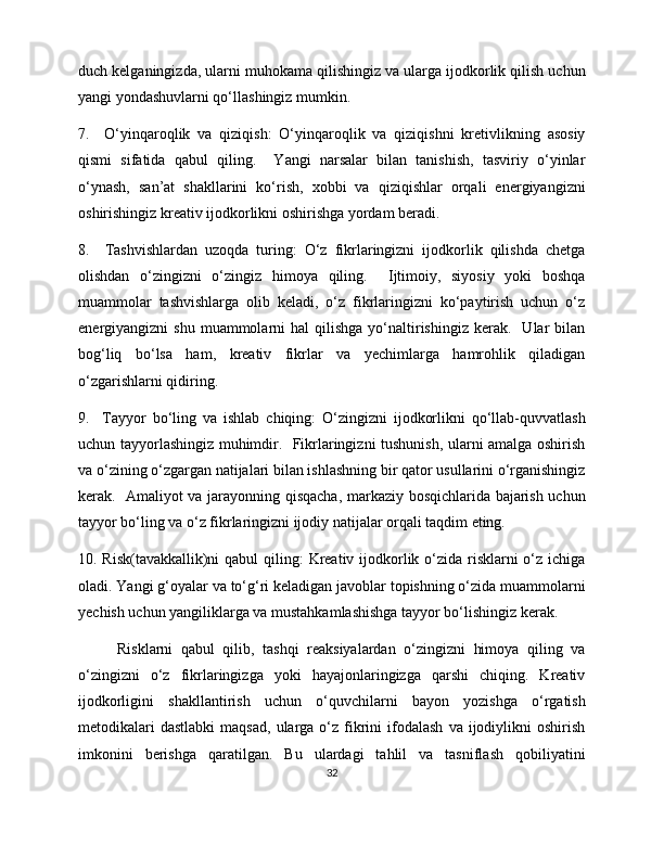 duch kelganingizda, ularni muhokama qilishingiz va ularga ijodkorlik qilish uchun
yangi yondashuvlarni qo‘llashingiz mumkin. 
7.     O‘yinqaroqlik   va   qiziqish:   O‘yinqaroqlik   va   qiziqishni   kretivlikning   asosiy
qismi   sifatida   qabul   qiling.     Yangi   narsalar   bilan   tanishish,   tasviriy   o‘yinlar
o‘ynash,   san’at   shakllarini   ko‘rish,   xobbi   va   qiziqishlar   orqali   energiyangizni
oshirishingiz kreativ ijodkorlikni oshirishga yordam beradi. 
8.     Tashvishlardan   uzoqda   turing:   O‘z   fikrlaringizni   ijodkorlik   qilishda   chetga
olishdan   o‘zingizni   o‘zingiz   himoya   qiling.     Ijtimoiy,   siyosiy   yoki   boshqa
muammolar   tashvishlarga   olib   keladi,   o‘z   fikrlaringizni   ko‘paytirish   uchun   o‘z
energiyangizni   shu  muammolarni   hal   qilishga  yo‘naltirishingiz   kerak.    Ular  bilan
bog‘liq   bo‘lsa   ham,   kreativ   fikrlar   va   yechimlarga   hamrohlik   qiladigan
o‘zgarishlarni qidiring. 
9.     Tayyor   bo‘ling   va   ishlab   chiqing:   O‘zingizni   ijodkorlikni   qo‘llab-quvvatlash
uchun tayyorlashingiz muhimdir.   Fikrlaringizni tushunish, ularni amalga oshirish
va o‘zining o‘zgargan natijalari bilan ishlashning bir qator usullarini o‘rganishingiz
kerak.   Amaliyot va jarayonning qisqacha, markaziy bosqichlarida bajarish uchun
tayyor bo‘ling va o‘z fikrlaringizni ijodiy natijalar orqali taqdim eting. 
10. Risk(tavakkallik)ni  qabul qiling:  Kreativ ijodkorlik o‘zida risklarni o‘z ichiga
oladi. Yangi g‘oyalar va to‘g‘ri keladigan javoblar topishning o‘zida muammolarni
yechish uchun yangiliklarga va mustahkamlashishga tayyor bo‘lishingiz kerak. 
Risklarni   qabul   qilib,   tashqi   reaksiyalardan   o‘zingizni   himoya   qiling   va
o‘zingizni   o‘z   fikrlaringizga   yoki   hayajonlaringizga   qarshi   chiqing.   Kreativ
ijodkorligini   shakllantirish   uchun   o‘quvchilarni   bayon   yozishga   o‘rgatish
metodikalari  dastlabki  maqsad,   ularga   o‘z  fikrini  ifodalash   va  ijodiylikni  oshirish
imkonini   berishga   qaratilgan.   Bu   ulardagi   tahlil   va   tasniflash   qobiliyatini
32 