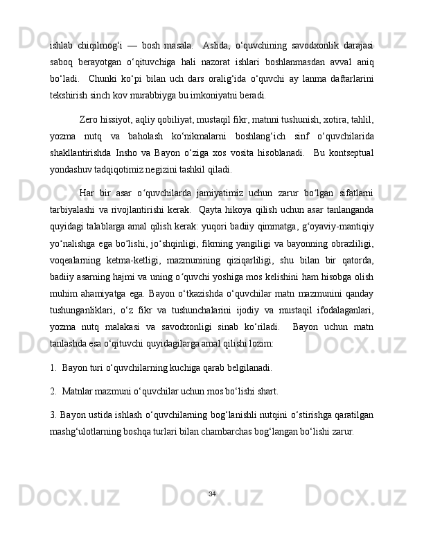ishlab   chiqilmog‘i   —   bosh   masala.     Aslida,   o‘quvchining   savodxonlik   darajasi
saboq   berayotgan   o‘qituvchiga   hali   nazorat   ishlari   boshlanmasdan   avval   aniq
bo‘ladi.     Chunki   ko‘pi   bilan   uch   dars   oralig‘ida   o‘quvchi   ay   lanma   daftarlarini
tekshirish sinch kov murabbiyga bu imkoniyatni beradi. 
Zero hissiyot, aqliy qobiliyat, mustaqil fikr, matnni tushunish, xotira, tahlil,
yozma   nutq   va   baholash   ko‘nikmalarni   boshlang‘ich   sinf   o‘quvchilarida
shakllantirishda   Insho   va   Bayon   o‘ziga   xos   vosita   hisoblanadi.     Bu   kontseptual
yondashuv tadqiqotimiz negizini tashkil qiladi. 
Har   bir   asar   o quvchilarda   jamiyatimiz   uchun   zarur   bo lgan   sifatlarniʻ ʻ
tarbiyalashi   va   rivojlantirishi   kerak.     Qayta   hikoya   qilish   uchun   asar   tanlanganda
quyidagi talablarga amal qilish kerak: yuqori badiiy qimmatga, g oyaviy-mantiqiy	
ʻ
yo nalishga   ega  bo lishi,   jo shqinligi,   fikrning  yangiligi   va  bayonning   obrazliligi,	
ʻ ʻ ʻ
voqealarning   ketma-ketligi,   mazmunining   qiziqarliligi,   shu   bilan   bir   qatorda,
badiiy asarning hajmi va uning o quvchi yoshiga mos kelishini ham hisobga olish	
ʻ
muhim   ahamiyatga   ega.   Bayon   o‘tkazishda   o‘quvchilar   matn   mazmunini   qanday
tushunganliklari,   o‘z   fikr   va   tushunchalarini   ijodiy   va   mustaqil   ifodalaganlari,
yozma   nutq   malakasi   va   savodxonligi   sinab   ko‘riladi.     Bayon   uchun   matn
tanlashda esa o‘qituvchi quyidagilarga amal qilishi lozim: 
1.  Bayon turi o‘quvchilarning kuchiga qarab belgilanadi.  
2.  Matnlar mazmuni o‘quvchilar uchun mos bo‘lishi shart.  
3. Bayon ustida ishlash o‘quvchilarning bog‘lanishli nutqini o‘stirishga qaratilgan
mashg‘ulotlarning boshqa turlari bilan chambarchas bog‘langan bo‘lishi zarur. 
34 