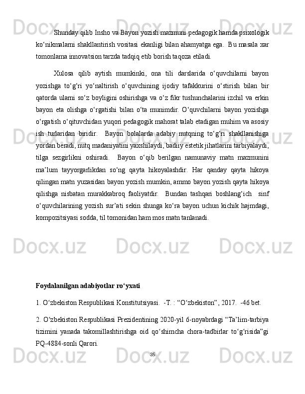 Shunday qilib Insho va Bayon yozish mazmuni pedagogik hamda psixologik
ko‘nikmalarni shakllantirish vositasi ekanligi bilan ahamyatga ega.  Bu masala xar
tomonlama innovatsion tarzda tadqiq etib borish taqoza etiladi. 
Xulosa   qilib   aytish   mumkinki,   ona   tili   darslarida   o‘quvchilarni   bayon
yozishga   to‘g‘ri   yo‘naltirish   o‘quvchining   ijodiy   tafakkurini   o‘stirish   bilan   bir
qatorda ularni so‘z boyligini oshirishga va o‘z fikr tushunchalarini izchil va erkin
bayon   eta   olishga   o‘rgatishi   bilan   o‘ta   munimdir.   O‘quvchilarni   bayon   yozishga
o‘rgatish o‘qituvchidan yuqori pedagogik mahorat talab etadigan muhim va asosiy
ish   turlaridan   biridir.     Bayon   bolalarda   adabiy   nutqning   to‘g‘ri   shakllanishiga
yordan beradi, nutq madaniyatini yaxshilaydi, badiiy estetik jihatlarini tarbiyalaydi,
tilga   sezgirlikni   oshiradi.     Bayon   o‘qib   berilgan   namunaviy   matn   mazmunini
ma’lum   tayyorgarlikdan   so‘ng   qayta   hikoyalashdir.   Har   qanday   qayta   hikoya
qilingan matn yuzasidan bayon yozish mumkin, ammo bayon yozish qayta hikoya
qilishga   nisbatan   murakkabroq   faoliyatdir.     Bundan   tashqari   boshlang‘ich     sinf
o‘quvchilarining yozish   sur’ati   sekin  shunga  ko‘ra  bayon uchun  kichik  hajmdagi,
kompozitsiyasi sodda, til tomonidan ham mos matn tanlanadi.  
Foydalanilgan adabiyotlar ro‘yxati
1. O zbekiston Respublikasi Konstitutsiyasi.  -T. : “O zbekiston”, 2017.  -46 bet. ʻ ʻ
2. O zbekiston Respublikasi Prezidentining 2020-yil 6-noyabrdagi “Ta’lim-tarbiya
ʻ
tizimini   yanada   takomillashtirishga   oid   qo shimcha   chora-tadbirlar   to g risida”gi	
ʻ ʻ ʻ
PQ-4884-sonli Qarori. 
35 