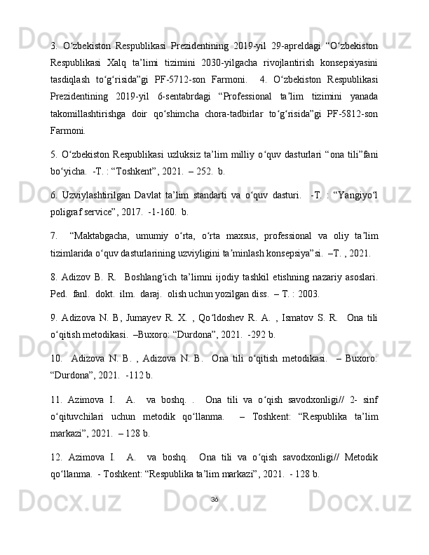 3.   O zbekiston   Respublikasi   Prezidentining   2019-yil   29-apreldagi   “O zbekistonʻ ʻ
Respublikasi   Xalq   ta’limi   tizimini   2030-yilgacha   rivojlantirish   konsepsiyasini
tasdiqlash   to g risida”gi   PF-5712-son   Farmoni.     4.   O zbekiston   Respublikasi	
ʻ ʻ ʻ
Prezidentining   2019-yil   6-sentabrdagi   “Professional   ta lim   tizimini   yanada	
ʼ
takomillashtirishga   doir   qo shimcha   chora-tadbirlar   to g risida”gi   PF-5812-son	
ʻ ʻ ʻ
Farmoni. 
5.   O zbekiston   Respublikasi   uzluksiz   ta’lim   milliy   o quv   dasturlari   “ona   tili”fani	
ʻ ʻ
bo yicha.  -T. : “Toshkent”, 2021.  – 252.  b. 	
ʻ
6.   Uzviylashtirilgan   Davlat   ta’lim   standarti   va   o quv   dasturi.     -T.   :   “Yangiyo l	
ʻ ʻ
poligraf service”, 2017.  -1-160.  b. 
7.     “Maktabgacha,   umumiy   o rta,   o rta   maxsus,   professional   va   oliy   ta lim	
ʻ ʻ ʼ
tizimlarida o quv dasturlarining uzviyligini ta minlash konsepsiya”si.  –T. , 2021. 	
ʻ ʼ
8.   Adizov   B.   R.     Boshlang ich   ta’limni   ijodiy   tashkil   etishning   nazariy   asoslari.	
ʻ
Ped.  fanl.  dokt.  ilm.  daraj.  olish uchun yozilgan diss.  – T. : 2003. 
9.   Adizova   N.   B,   Jumayev   R.   X.   ,   Qo ldoshev   R.   A.   ,   Ismatov   S.   R.     Ona   tili	
ʻ
o qitish metodikasi.  –Buxoro: “Durdona”, 2021.  -292 b. 	
ʻ
10.     Adizova   N.   B.   ,   Adizova   N.   B.     Ona   tili   o qitish   metodikasi.     –   Buxoro:	
ʻ
“Durdona”, 2021.  -112 b. 
11.   Azimova   I.     A.     va   boshq.   .     Ona   tili   va   o qish   savodxonligi//   2-   sinf	
ʻ
o qituvchilari   uchun   metodik   qo llanma.     –   Toshkent:   “Respublika   ta’lim	
ʻ ʻ
markazi”, 2021.  – 128 b. 
12.   Azimova   I.     A.     va   boshq.     Ona   tili   va   o qish   savodxonligi//   Metodik	
ʻ
qo llanma.  - Toshkent: “Respublika ta’lim markazi”, 2021.  - 128 b. 	
ʻ
36 