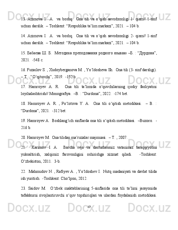 13.   Azimova   I.     A.     va   boshq.     Ona   tili   va   o qish   savodxonligi   1-   qism//   1-sinfʻ
uchun darslik.  – Toshkent: “Respublika ta’lim markazi”, 2021.  – 104 b. 
14.   Azimova   I.     A.     va   boshq.     Ona   tili   va   o qish   savodxonligi   2-   qism//   1-sinf
ʻ
uchun darslik.  – Toshkent: “Respublika ta’lim markazi”, 2021.  – 104 b. 
15.   Бабаева   Ш .   Б .    Методика   преподования   родного   языкаю   – Б . : “ Дурдона ”,
2021.  -548  с . 
16. Fuzailov S. , Xudoyberganova M. , Yo ldosheva Sh.  Ona tili (3- sinf darsligi).	
ʻ
– T. : “O qituvchi”, 2019.  -152 b. 	
ʻ
17.   Hamroyev   A.   R.     Ona   tili   ta’limida   o quvchilarning   ijodiy   faoliyatini	
ʻ
loyihalashtirish// Monografiya.  –B. : “Durdona”, 2022.  -174 bet. 
18.   Hamroyev   A.   R.   ,   Po lotova   Y.   A.     Ona   tili   o qitish   metodikasi.     –   B.   :	
ʻ ʻ
“Durdona”, 2021.  -312 bet.  
19. Hamroyev A.  Boshlang ich sinflarda ona tili o qitish metodikasi.  –Buxoro.  -
ʻ ʻ
216 b. 
20. Hamroyev M.  Ona tilidan ma’ruzalar majmuasi.  – T. , 2007. 
21.     Karimov   I.   A.     Barcha   reja   va   dasturlarimiz   vatanimiz   taraqqiyotini
yuksaltirish,   xalqimiz   farovonligini   oshirishga   xizmat   qiladi.     -Toshkent:
O zbekiston, 2011.  3-b.  	
ʻ
22.   Mahmudov N. , Rafiyev A. , Yo ldoshev I.   Nutq madaniyati va davlat tilida	
ʻ
ish yuritish.  -Toshkent: Cho lpon, 2012.   	
ʻ
23.   Saidov   M.     O zbek   maktablarining   5-sinflarida   ona   tili   ta limi   jarayonida	
ʻ ʼ
tafakkurni   rivojlantiruvchi   o quv   topshiriqlari   va   ulardan   foydalanish   metodikasi.	
ʻ
37 