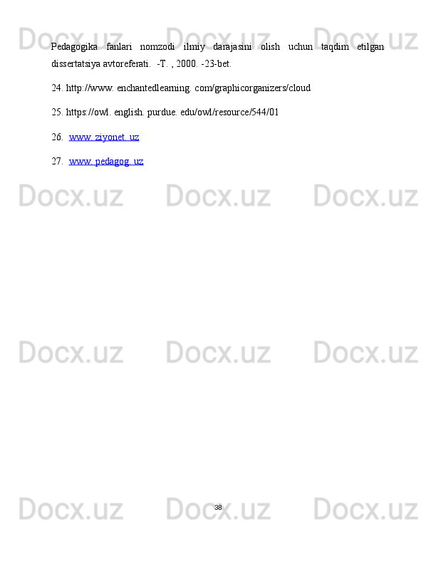 Pedagogika   fanlari   nomzodi   ilmiy   darajasini   olish   uchun   taqdim   etilgan
dissertatsiya avtoreferati.  -T. , 2000. -23-bet.  
24. http://www. enchantedlearning. com/graphicorganizers/cloud 
25. https://owl. english. purdue. edu/owl/resource/544/01
26.   www. ziyonet. uz
27.   www. pedagog. uz  
38 