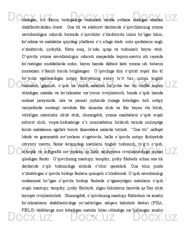 oladigan,   o‘z   fikrini   boshqalarga   tushunarli   tarzda   yetkaza   oladigan   shaxsni
shakllantirishdan   iborat.     Ona   tili   va   adabiyot   darslarida   o‘quvchilarning   yozma
savodxonligini   oshirish   borasida   o‘quvchilar   o‘zlashtirishi   lozim   bo‘lgan   bilim,
ko‘nikma va malakalar quyidagi  jihatlarni o‘z ichiga oladi: imlo qoidalarini ongli
o‘zlashtirish,   ijodiylik,   fikrni   aniq,   lo‘nda,   qisqa   va   tushunarli   bayon   etish.
O‘quvchi   yozma   savodxonligini   oshirish   maqsadida   taqvim-mavzu   ish   rejasida
ko‘rsatilgan   muddatlarda   insho,   bayon   hamda   diktant   kabi   yozma   ish   turlarini
muntazam   o‘tkazib   borish   belgilangan.     O quvchiga   tilni   o qitish   orqali   shu   tilʻ ʻ
bo yicha   egallanadigan   nutqiy   faoliyatning   asosiy   to rt   turi:   nutqni   tinglab	
ʻ ʻ
tushunish,   gapirish,   o qish   va   yozish   amallari   bo yicha   har   bir   sinfda   taqozo	
ʻ ʻ
etiladigan   malaka   va   ko nikmalar   me’yorini   rivojlantirish,   bunda   o qish   hamda	
ʻ ʻ
mehnat   jarayonida,   oila   va   jamoat   joylarida   yuzaga   keladigan   turli   nutqiy
vaziyatlarda   mustaqil   ravishda   fikr   almasha   olish   va   fikr   bayon   eta   bilish,
eshitilgan   materialni   idrok   etish,   shuningdek,   yozma   manbalarni   o qish   orqali	
ʻ
axborot   olish,   voqea-hodisalarga   o z   munosabatini   bildirish   tarzida   muloqotga	
ʻ
kirish   malakasini   egallab   borish   dinamikasi   nazarda   tutiladi.     “Ona   tili”   nafaqat
leksik   va   grammatik   me’yorlarni   o rgatuvchi,   balki   o quvchi   nutqiy   faoliyatida
ʻ ʻ
ixtiyoriy   mavzu,   fanlar   kesimidagi   matnlarni   tinglab   tushunish,   to‘g‘ri   o qish,	
ʻ
orfoepik   va   orfografik   me’yorlarni   qo llash   salohiyatini   rivojlantirishiga   xizmat	
ʻ
qiladigan fandir.   O quvchining mantiqiy, tanqidiy, ijodiy fikrlashi  uchun ona tili	
ʻ
darslarida   o qib   tushunishga   alohida   e’tibor   qaratiladi.   Ona   tilini   puxta	
ʻ
o zlashtirgan o quvchi boshqa fanlarni qoniqarli o zlashtiradi. O qish savodxonligi	
ʻ ʻ ʻ ʻ
mukammal   bo lgan   o quvchi   boshqa   fanlarda   o rganayotgan   matnlarni   o qish	
ʻ ʻ ʻ ʻ
orqali   mantiqiy,   tanqidiy,   ijodiy   fikrlaydi,   olgan   bilimlarini   hayotda   qo llay   olish	
ʻ
layoqati rivojlantiriladi.   Shuningdek, o quvchining mantiqiy fikrlashini va amaliy	
ʻ
ko nikmalarini   shakllantirishga   yo naltirilgan   xalqaro   baholash   dasturi   (PISA,	
ʻ ʻ
PIRLS)   talablariga   mos   keladigan   matnlar   bilan   ishlashga   mo ljallangan   amaliy	
ʻ
4