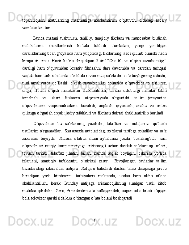 topshiriqlarni   matnlarning   mazmuniga   moslashtirish   o qituvchi   oldidagi   asosiyʻ
vazifalardan biri. 
Bunda   matnni   tushunish,   tahliliy,   tanqidiy   fikrlash   va   munosabat   bildirish
malakalarini   shakllantirish   ko zda   tutiladi.   Jumladan,   yangi   yaratilgan	
ʻ
darsliklarning bosh g‘oyasida ham yuqoridagi fikrlarning  asos qilinib olinishi hech
kimga sir   emas.  Hozir  ko rib  chiqadigan  2-sinf   “Ona  tili   va  o qish  savodxonligi”	
ʻ ʻ
darsligi   ham   o quvchidan   kreativ   fikrlashni   dars   davomida   va   darsdan   tashqari	
ʻ
vaqtda ham turli sohalarda o z tilida ravon nutq so zlashi; so z boyligining oshishi;	
ʻ ʻ ʻ
tilni   amaliyotda   qo llashi;   o qish   savodxonligi   doirasida   o quvchida   to g‘ri,   tez,	
ʻ ʻ ʻ ʻ
ongli,   ifodali   o qish   malakasini   shakllantirish;   barcha   uslubdagi   matnlar   bilan	
ʻ
tanishishi   va   ularni   fanlararo   integratsiyada   o rganishi,   ta’lim   jarayonida	
ʻ
o quvchilarni   voqeahodisalarni   kuzatish,   anglash,   qiyoslash,   analiz   va   sintez	
ʻ
qilishga o rgatish orqali ijodiy tafakkuri va fikrlash doirasi shakllantirilib boriladi. 	
ʻ
O quvchilar   bu   so zlarning   yozilishi,   talaffuzi   va   nutqlarida   qo llash
ʻ ʻ ʻ
usullarini o rganadilar.  Shu asosda nutqlaridagi so zlarni tartibga soladilar va so z	
ʻ ʻ ʻ
zaxiralari   boyiydi.     Xulosa   sifatida   shuni   aytishimiz   joizki,   boshlang‘ich     sinf
o quvchilari   nutqiy   kompetensiyaga   erishmog‘i   uchun   dastlab   so zlarning   imlosi,	
ʻ ʻ
tovush   tarkibi,   talaffuz   jihatini   bilishi   hamda   lug‘at   boyligini   oshirish   yo lida	
ʻ
izlanishi,   mantiqiy   tafakkurini   o stirishi   zarur.     Rivojlangan   davlatlar   ta’lim	
ʻ
tizimlaridagi   izlanishlar   natijasi,   Xalqaro   baholash   dasturi   talab   darajasiga   javob
beradigan   yosh   kitobxonni   tarbiyalash   maktabda,   undan   ham   oldin   oilada
shakllantrilishi   kerak.   Bunday   natijaga   erishmoqlikning   sinalgan   usuli   kitob
mutolaa qilishdir.   Zero, Prezidentimiz ta’kidlaganidek, bugun bitta kitob o qigan	
ʻ
bola televizor qarshisida kun o tkazgan o nta bolani boshqaradi	
ʻ ʻ
5