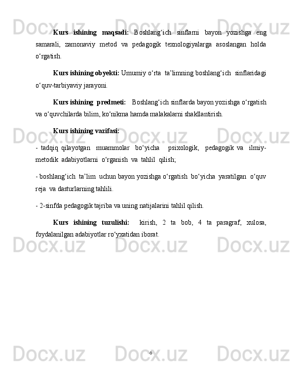 Kurs   ishining   maqsadi:   Boshlang ich   sinflarni   bayon   yozishga   engʻ
samarali,   zamonaviy   metod   va   pedagogik   texnologiyalarga   asoslangan   holda
o‘rgatish. 
Kurs ishining obyekti:  Umumiy o‘rta  ta’limning boshlang‘ich  sinflaridagi
o‘quv-tarbiyaviy jarayoni.  
Kurs ishining  predmeti:    Boshlang‘ich sinflarda bayon yozishga o‘rgatish
va o‘quvchilarda bilim, ko‘nikma hamda malakalarni shakllantirish.  
Kurs ishining vazifasi:  
-   tadqiq   qilayotgan     muammolar     bo‘yicha       psixologik,     pedagogik   va     ilmiy-
metodik  adabiyotlarni  o‘rganish  va  tahlil  qilish; 
- boshlang‘ich  ta’lim  uchun bayon yozishga o‘rgatish  bo‘yicha  yaratilgan  o‘quv
reja  va dasturlarning tahlili.  
- 2-sinfda pedagogik tajriba va uning natijalarini tahlil qilish. 
Kurs   ishining   tuzulishi:     kirish,   2   ta   bob,   4   ta   paragraf,   xulosa,
foydalanilgan adabiyotlar ro‘yxatidan iborat.   
 
6 