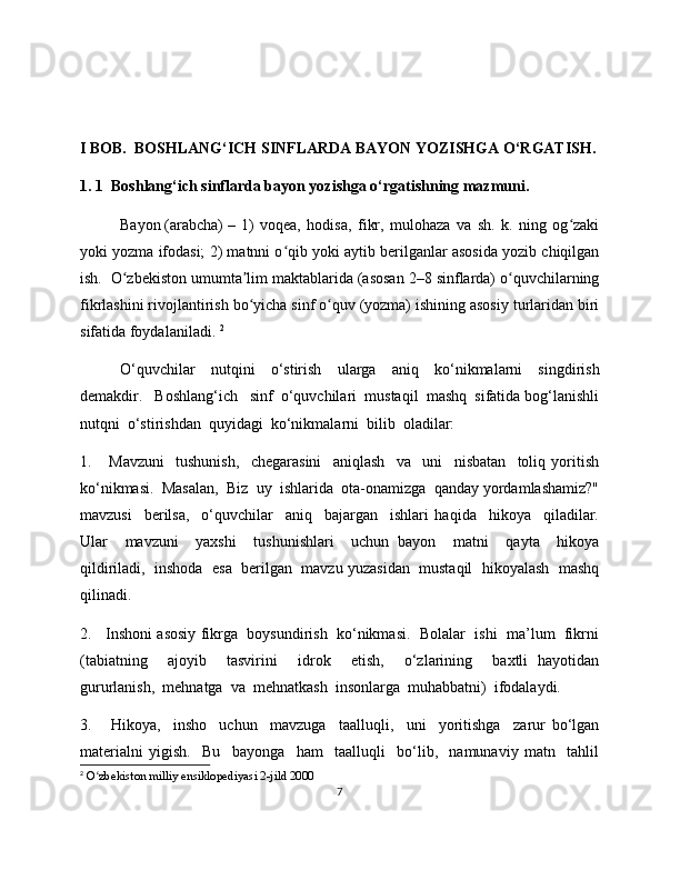 I BOB.  BOSHLANG‘ICH SINFLARDA BAYON YOZISHGA O‘RGATISH.
1. 1  Boshlang‘ich sinflarda bayon yozishga o‘rgatishning mazmuni. 
Bayon   (arabcha)   –   1)   voqea,   hodisa,   fikr,   mulohaza   va   sh.   k.   ning   og zakiʻ
yoki yozma ifodasi; 2) matnni o qib yoki aytib berilganlar asosida yozib chiqilgan	
ʻ
ish.  O zbekiston umumta lim maktablarida (asosan 2–8 sinflarda) o quvchilarning	
ʻ ʼ ʻ
fikrlashini rivojlantirish bo yicha sinf o quv (yozma) ishining asosiy turlaridan biri	
ʻ ʻ
sifatida foydalaniladi.  2
O‘quvchilar     nutqini     o‘stirish     ularga     aniq     ko‘nikmalarni     singdirish
demakdir.   Boshlang‘ich   sinf  o‘quvchilari  mustaqil  mashq  sifatida bog‘lanishli
nutqni  o‘stirishdan  quyidagi  ko‘nikmalarni  bilib  oladilar:
1.       Mavzuni     tushunish,     chegarasini     aniqlash     va     uni     nisbatan     toliq   yoritish
ko‘nikmasi.  Masalan,  Biz  uy  ishlarida  ota-onamizga  qanday yordamlashamiz?"
mavzusi     berilsa,     o‘quvchilar     aniq     bajargan     ishlari   haqida     hikoya     qiladilar.
Ular     mavzuni     yaxshi     tushunishlari     uchun   bayon     matni     qayta     hikoya
qildiriladi,  inshoda  esa  berilgan  mavzu yuzasidan  mustaqil  hikoyalash  mashq
qilinadi. 
2.   Inshoni asosiy fikrga  boysundirish  ko‘nikmasi.  Bolalar  ishi  ma’lum  fikrni
(tabiatning     ajoyib     tasvirini     idrok     etish,     o‘zlarining     baxtli   hayotidan
gururlanish,  mehnatga  va  mehnatkash  insonlarga  muhabbatni)  ifodalaydi. 
3.       Hikoya,     insho     uchun     mavzuga     taalluqli,     uni     yoritishga     zarur   bo‘lgan
materialni   yigish.     Bu     bayonga     ham     taalluqli     bo‘lib,     namunaviy   matn     tahlil
2
  O zbekiston milliy ensiklopediyasi 2-jild 2000   	
ʻ
7 