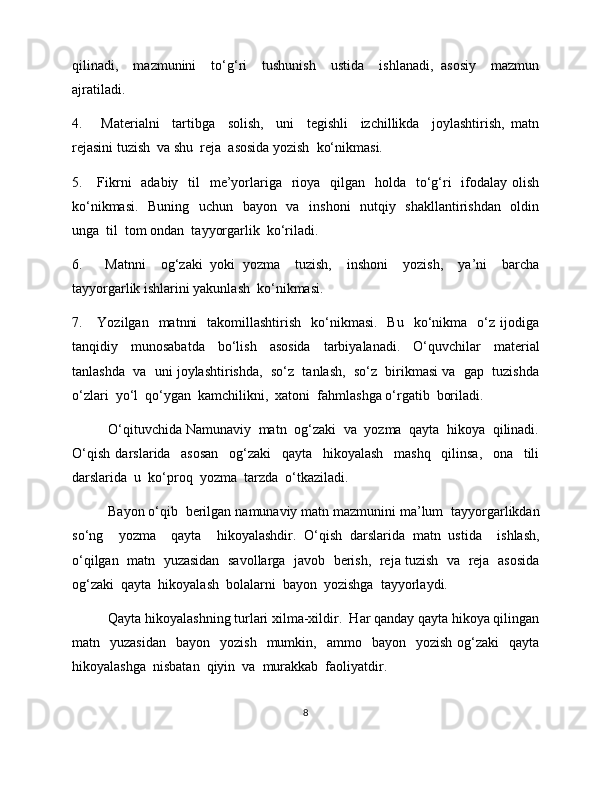 qilinadi,     mazmunini     to‘g‘ri     tushunish     ustida     ishlanadi,   asosiy     mazmun
ajratiladi.  
4.       Materialni     tartibga     solish,     uni     tegishli     izchillikda     joylashtirish,   matn
rejasini tuzish  va shu  reja  asosida yozish  kо‘nikmasi. 
5.     Fikrni    adabiy   til    me’yorlariga   rioya   qilgan   holda   to‘g‘ri    ifodalay olish
ko‘nikmasi.   Buning   uchun   bayon   va   inshoni   nutqiy   shakllantirishdan   oldin
unga  til  tom ondan  tayyorgarlik  ko‘riladi. 
6.       Matnni     og‘zaki   yoki   yozma     tuzish,     inshoni     yozish,     ya’ni     barcha
tayyorgarlik ishlarini yakunlash  kо‘nikmasi. 
7.     Yozilgan     matnni    takomillashtirish     ko‘nikmasi.     Bu   ko‘nikma    o‘z  ijodiga
tanqidiy   munosabatda   bo‘lish   asosida   tarbiyalanadi.   O‘quvchilar   material
tanlashda  va  uni joylashtirishda,  so‘z  tanlash,  so‘z  birikmasi va  gap  tuzishda
o‘zlari  yo‘l  qo‘ygan  kamchilikni,  xatoni  fahmlashga o‘rgatib  boriladi. 
O‘qituvchida Namunaviy  matn  og‘zaki  va  yozma  qayta  hikoya  qilinadi.
O‘qish   darslarida     asosan     og‘zaki     qayta     hikoyalash     mashq     qilinsa,     ona     tili
darslarida  u  ko‘proq  yozma  tarzda  o‘tkaziladi. 
Bayon o‘qib  berilgan namunaviy matn mazmunini ma’lum  tayyorgarlikdan
so‘ng     yozma     qayta     hikoyalashdir.   O‘qish   darslarida   matn   ustida     ishlash,
o‘qilgan  matn  yuzasidan  savollarga   javob   berish,   reja tuzish   va   reja   asosida
og‘zaki  qayta  hikoyalash  bolalarni  bayon  yozishga  tayyorlaydi. 
Qayta hikoyalashning turlari xilma-xildir.  Har qanday qayta hikoya qilingan
matn    yuzasidan     bayon    yozish    mumkin,    ammo    bayon    yozish   og‘zaki     qayta
hikoyalashga  nisbatan  qiyin  va  murakkab  faoliyatdir. 
8 