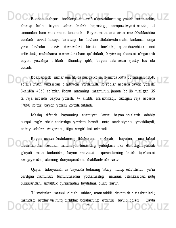 Bundan  tashqari,  boshlang‘ich   sinf  o‘quvchilarining  yozish  surati sekin,
shunga     ko‘ra     bayon     uchun     kichik     hajmdagi,     kompozitsiyasi   sodda,     til
tomondan  ham  mos  matn  tanlanadi.   Bayon matni asta sekin  murakkablashtira
boriladi:    avval    hikoya   tarzidagi    bir   lavhani  ifodalovchi  matn   tanlansa,   unga
yana     lavhalar,     tasvir     elementlari     kiritila     boriladi,     qatnashuvchilar     soni
orttiriladi,  muhokama  elementlari ham  qo‘shiladi;  keyinroq  shaxsini  o‘zgartirib
bayon     yozishga     o‘tiladi.     Shunday     qilib,     bayon     asta-sekin     ijodiy     tus     ola
boradi.   
Boshlangich  sinflar ona tili dasturiga ko‘ra, 2-sinfda katta bo‘lmagan (3040
so‘zli)   matn   yuzasidan   o‘qituvchi   yordamida   so‘roqlar   asosida bayon   yozish,
3-sinfda   4060   so‘zdan   iborat   matnning   mazmunini jamoa   bo‘lib   tuzilgan   35
ta   reja   asosida   bayon   yozish,   4-    sinfda   esa  mustaqil    tuzilgan   reja   asosida
(7090  so‘zli)  bayon  yozish  ko‘zda tutiladi. 
Mashq     sifatida     bayonning     ahamiyati     katta:     bayon   bolalarda     adabiy
nutqni   tog‘ri   shakllantirishga   yordam   beradi,   nutq   madaniyatini   yaxshilaydi,
badiiy  uslubni  singdiradi,  tilga  sezgirlikni  oshiradi. 
Bayon   uchun   kishilarning   fidokorona     mehnati,     hayotini,     ona   tabiat
tasvirini,  fan,  texnika,  madaniyat  borasidagi  yutuqlarni  aks  ettiradigan yuksak
g‘oyali     matn     tanlanishi,     bayon     mavzusi     o‘quvchilaming     bilish     tajribasini
kengaytirishi,  ulaming  dunyoqarashini  shakllantirishi zarur. 
Qayta     hikoyalash   va   bayonda   bolaning   tabiiy     nutqi   eshitilishi,     ya’ni
berilgan     namunani     tushunmasdan     yodlamasligi,     namuna     leksikasidan,   nutq
birliklaridan,  sintaktik  qurilishidan  foydalana  olishi  zarur. 
Til vositalari  matnni  o‘qish,  suhbat,  matn tahlili  davomida o‘zlashtiriladi;
matndagi   so‘zlar   va   nutq   birliklari   bolalarning     o‘ziniki     bo‘lib   qoladi.       Qayta
9