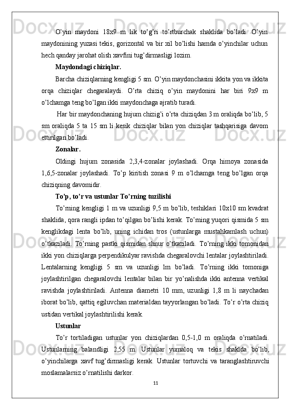 O’yin   maydoni   18x9   m   lik   to’g’ri   to’rtburchak   shaklida   bo’ladi.   O’yin
maydonining yuzasi  tekis, gorizontal  va bir xil  bo’lishi  hamda o’yinchilar uchun
hech qanday jarohat olish xavfini tug’dirmasligi lozim.
Maydondagi chiziqlar.
Barcha chiziqlarning kengligi 5 sm. O’yin maydonchasini ikkita yon va ikkita
orqa   chiziqlar   chegaralaydi.   O’rta   chiziq   o’yin   maydonini   har   biri   9x9   m
o’lchamga teng bo’lgan ikki maydonchaga ajratib turadi.
 Har bir maydonchaning hujum chizig’i o’rta chiziqdan 3 m oraliqda bo’lib, 5
sm   oraliqda   5   ta   15   sm   li   kesik   chiziqlar   bilan   yon   chiziqlar   tashqarisiga   davom
ettirilgan bo’ladi.
Zonalar.
Oldingi   hujum   zonasida   2,3,4-zonalar   joylashadi.   Orqa   himoya   zonasida
1,6,5-zonalar   joylashadi.   To’p   kiritish   zonasi   9   m   o’lchamga   teng   bo’lgan   orqa
chiziqning davomidir.
To’p, to’r va ustunlar To’rning tuzilishi
To’rning kengligi 1 m va uzunligi 9,5 m bo’lib, teshiklari 10x10 sm kvadrat
shaklida, qora rangli ipdan to’qilgan bo’lishi kerak. To’rning yuqori qismida 5 sm
kenglikdagi   lenta   bo’lib,   uning   ichidan   tros   (ustunlarga   mustahkamlash   uchun)
o’tkaziladi.   To’rning   pastki   qismidan   shnur   o’tkaziladi.   To’rning   ikki   tomonidan
ikki yon chiziqlarga perpendikulyar ravishda chegaralovchi lentalar joylashtiriladi.
Lentalarning   kengligi   5   sm   va   uzunligi   lm   bo’ladi.   To’rning   ikki   tomoniga
joylashtirilgan   chegaralovchi   lentalar   bilan   bir   yo’nalishda   ikki   antenna   vertikal
ravishda   joylashtiriladi.   Antenna   diametri   10   mm,   uzunligi   1,8   m   li   naychadan
iborat bo’lib, qattiq egiluvchan materialdan tayyorlangan bo’ladi. To’r o’rta chiziq
ustidan vertikal joylashtirilishi kerak.
Ustunlar
To’r   tortiladigan   ustunlar   yon   chiziqlardan   0,5-1,0   m   oraliqda   o’rnatiladi.
Ustunlarning   balandligi   2,55   m.   Ustunlar   yumaloq   va   tekis   shaklda   bo’lib,
o’yinchilarga   xavf   tug’dirmasligi   kerak.   Ustunlar   tortuvchi   va   taranglashtiruvchi
moslamalarsiz o’rnatilishi darkor.
11 