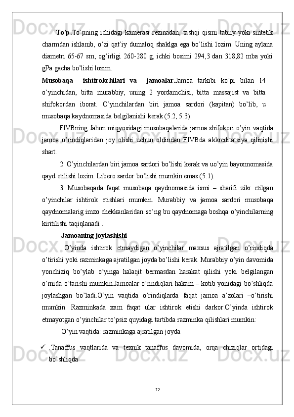 To’p. To’pning ichidagi  kamerasi  rezinadan, tashqi  qismi  tabiiy yoki sintetik
charmdan ishlanib,  o’zi  qat’iy dumaloq  shaklga  ega  bo’lishi  lozim.  Uning aylana
diametri  65-67  sm,  og’irligi  260-280  g,  ichki   bosimi  294,3  dan  318,82  mba  yoki
gPa gacha bo’lishi lozim.
Musobaqa     i sh tirok ch ilari   va     jamoalar. Jamoa   tarkibi   ko’pi   bilan   14
o’yinchidan,   bitta   murabbiy,   uning   2   yordamchisi,   bitta   massajist   va   bitta
shifokordan   iborat.   O’yinchilardan   biri   jamoa   sardori   (ka p itan)   bo’lib,   u
musobaqa   kaydnomasida   belgilanishi   kerak (5.2, 5.3).
FIVBning   Jahon   miqyosidagi   musobaqalarida   jamoa   shifokori   o’yin   vaqtida
jamoa   o’rindiqlaridan   joy   olishi   uchun   oldindan   FIVBda   akkreditatsiya   qilinishi
shart.
2. O’yinchilardan   biri   jamoa   sardori   bo’lishi   kerak   va   uo’yin   bayonnomasida
qayd   etilishi   lozim. Libero   sardor   bo’lishi   mumkin  e mas (5.1).
3.   Musobaqada   faqat   musobaqa   qaydnomasida   ismi   –   sharifi   zikr   etilgan
o’yinchilar   ishtirok   etishlari   mumkin.   Murabbiy   va   jamoa   sardori   musobaqa
qaydnomalarig   imzo   chekkanlaridan   so’ng   bu   qaydnomaga   boshqa   o’yinchilarning
kiritilishi   taqiqlanadi .
 Jamoaning joylashishi
  O’yinda   ishtirok   etmaydigan   o’yinchilar   maxsus   ajratilgan   o’ rindiqda
o’tirishi   yoki   razminkaga   ajratilgan   joyda   bo’lishi   kerak. Murabbiy   o’yin   davomida
yonchiziq   bo’ylab   o’yinga   halaqit   bermasdan   harakat   qilishi   yoki   belgilangan
o’rnida   o’tarishi   mumkin.Jamoalar   o’rindiqlari   hakam – kotib   yonidagi   bo’shliqda
joylashgan   bo’ladi.O’yin   vaqtida   o’rindiqlarda   faqat   jamoa   a’zolari   –o’tirishi
mumkin.   Razminkada   xam   faqat   ular   ishtirok   etishi   darkor.O’yinda   ishtirok
etmayotgan   o’yinchilar   to’psiz   quyidagi   tartibda   razminka   qilishlari   mumkin:
 O’yin   vaqtida: razminkaga   ajratilgan   joyda 
 .Tanaffus   vaqtlarida   va   texnik   tanaffus   davomida,   orqa   chiziqlar   ortidagi
bo’shliqda 
12 