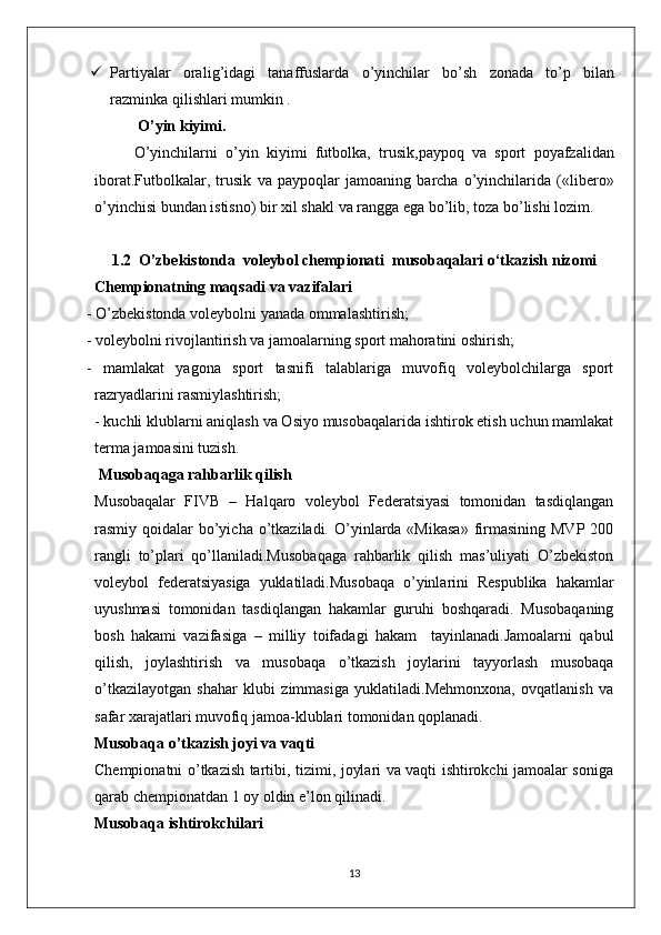  Partiyalar   orali g’ idagi   tanaffuslarda   o’yinchilar   bo’sh   zonada   to’p   bilan
razminka   qilishlari   mumkin .
 O’yin   kiyimi.
O’yinchilarni   o’yin   kiyimi   futbolka,   trusik , paypoq   va   sport   po ya fzalidan
iborat.Futbolkalar,   trusik   va   paypoqlar   jamoaning   barcha   o’yinchilarida   («libero»
o’yinchisi   bundan   istisno) bir   xil   shakl   va   rangga   ega   bo’lib, toza   bo’lishi   lozim. 
1.2  O’zbekistonda  voleybol chempionati  musobaqalari o‘tkazish nizomi
Chempionatning maqsadi va vazifalari
- O’zbekistonda voleybolni yanada ommalashtirish;
- voleybolni rivojlantirish va jamoalarning sport mahoratini oshirish;
-   mamlakat   yagona   sport   tasnifi   talablariga   muvofiq   voleybolchilarga   sport
razryadlarini rasmiylashtirish;
- kuchli klublarni aniqlash va Osiyo musobaqalarida ishtirok etish uchun mamlakat
terma jamoasini tuzish.
 Musobaqaga rahbarlik qilish
Musobaqalar   FIVB   –   Halqaro   voleybol   Federatsiyasi   tomonidan   tasdiqlangan
rasmiy qoidalar   bo’yicha  o’tkaziladi.  O’yinlarda  «Mikasa»   firmasining  MVP  200
rangli   to’plari   qo’llaniladi.Musobaqaga   rahbarlik   qilish   mas’uliyati   O’zbekiston
voleybol   federatsiyasiga   yuklatiladi.Musobaqa   o’yinlarini   Respublika   hakamlar
uyushmasi   tomonidan   tasdiqlangan   hakamlar   guruhi   boshqaradi.   Musobaqaning
bosh   hakami   vazifasiga   –   milliy   toifadagi   hakam     tayinlanadi.Jamoalarni   qabul
qilish,   joylashtirish   va   musobaqa   o’tkazish   joylarini   tayyorlash   musobaqa
o’tkazilayotgan   shahar   klubi   zimmasiga   yuklatiladi.Mehmonxona,   ovqatlanish   va
safar xarajatlari muvofiq jamoa-klublari tomonidan qoplanadi.
Musobaqa o’tkazish joyi va vaqti
Chempionatni o’tkazish tartibi, tizimi, joylari va vaqti ishtirokchi jamoalar soniga
qarab chempionatdan 1 oy oldin  e ’lon qilinadi.
Musobaqa ishtirokchilari
13 
