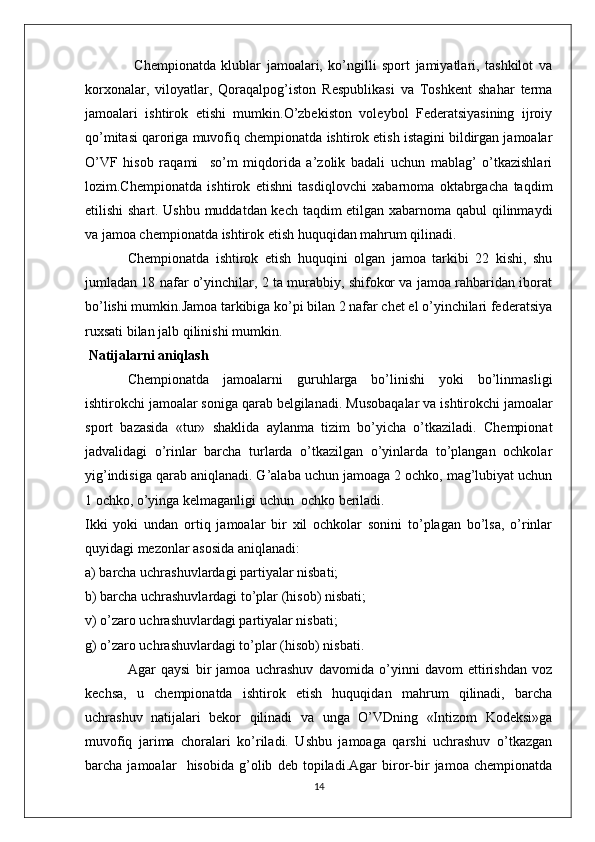                   Chempionatda   klublar   jamoalari,   ko’ngilli   sport   jamiyatlari,   tashkilot   va
korxonalar,   viloyatlar,   Qoraqalpog’iston   Respublikasi   va   Toshkent   shahar   terma
jamoalari   ishtirok   etishi   mumkin.O’zbekiston   voleybol   Federatsiyasining   ijroiy
qo’mitasi qaroriga muvofiq chempionatda ishtirok etish istagini bildirgan jamoalar
O’VF   hisob   raqami     so’m   miqdorida   a’zolik   badali   uchun   mablag’   o’tkazishlari
lozim.Chempionatda   ishtirok   etishni   tasdiqlovchi   xabarnoma   oktabrgacha   taqdim
etilishi shart. Ushbu muddatdan kech taqdim etilgan xabarnoma qabul qilinmaydi
va jamoa chempionatda ishtirok etish huquqidan mahrum qilinadi.
Chempionatda   ishtirok   etish   huquqini   olgan   jamoa   tarkibi   22   kishi,   shu
jumladan 18 nafar o’yinchilar, 2 ta murabbiy, shifokor va jamoa rahbaridan iborat
bo’lishi mumkin.Jamoa tarkibiga ko’pi bilan 2 nafar chet el o’yinchilari federatsiya
ruxsati bilan jalb qilinishi mumkin.
 Natijalarni aniqlash
Chempionatda   jamoalarni   guruhlarga   bo’linishi   yoki   bo’linmasligi
ishtirokchi jamoalar soniga qarab belgilanadi.  Musobaqalar va ishtirokchi jamoalar
sport   bazasida   «tur»   shaklida   aylanma   tizim   bo’yicha   o’tkaziladi.   Chempionat
jadvalidagi   o’rinlar   barcha   turlarda   o’tkazilgan   o’yinlarda   to’plangan   ochkolar
yig’indisiga qarab aniqlanadi. G’alaba uchun jamoaga 2 ochko, mag’lubiyat uchun
1 ochko, o’yinga kelmaganligi uchun  ochko beriladi.
Ikki   yoki   undan   ortiq   jamoalar   bir   xil   ochkolar   sonini   to’plagan   bo’lsa,   o’rinlar
quyidagi mezonlar asosida aniqlanadi:
a) barcha uchrashuvlardagi partiyalar nisbati;
b) barcha uchrashuvlardagi to’plar (hisob) nisbati;
v) o’zaro uchrashuvlardagi partiyalar nisbati;
g) o’zaro uchrashuvlardagi to’plar (hisob) nisbati.
Agar   qaysi   bir   jamoa   uchrashuv   davomida   o’yinni   davom   ettirishdan   voz
kechsa,   u   chempionatda   ishtirok   etish   huquqidan   mahrum   qilinadi,   barcha
uchrashuv   natijalari   bekor   qilinadi   va   unga   O’VDning   «Intizom   Kodeksi»ga
muvofiq   jarima   choralari   ko’riladi.   Ushbu   jamoaga   qarshi   uchrashuv   o’tkazgan
barcha   jamoalar     hisobida   g’olib   deb   topiladi.Agar   biror-bir   jamoa   chempionatda
14 