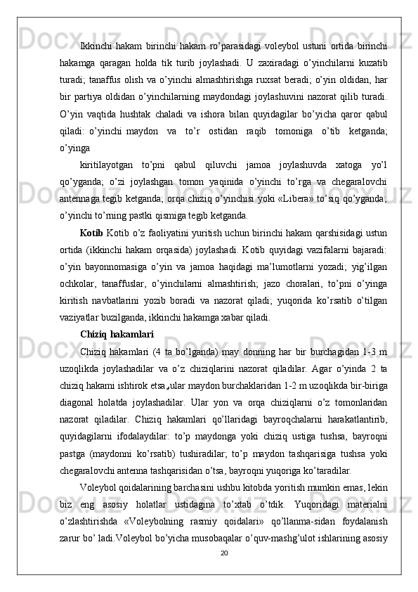 Ikkinchi   hakam   birinchi   hakam   ro’parasidagi   voleybol   ustuni   ortida   birinchi
hakamga   qaragan   holda   tik   turib   joylashadi.   U   zaxiradagi   o’yinchilarni   kuzatib
turadi;   tanaffus   olish   va   o’yinchi   almashtirishga   ruxsat   beradi;   o’yin   oldidan,  har
bir   partiya   oldidan   o’yinchilarning   maydondagi   joylashuvini   nazorat   qilib   turadi.
O’yin   vaqtida   hushtak   chaladi   va   ishora   bilan   quyidagilar   bo’yicha   qaror   qabul
qiladi:   o’yinchi   maydon     va     to’r     ostidan     raqib     tomoniga     o’tib     ketganda;
o’yinga
kiritilayotgan   to’pni   qabul   qiluvchi   jamoa   joylashuvda   xatoga   yo’l
qo’yganda;   o’zi   joylashgan   tomon   yaqinida   o’yinchi   to’rga   va   chegaralovchi
antennaga tegib ketganda; orqa chiziq o’yinchisi yoki «Libera» to’siq qo’yganda;
o’yinchi to’rning pastki qismiga tegib ketganda.
Kotib   Kotib o’z faoliyatini yuritish uchun birinchi hakam qarshisidagi ustun
ortida   (ikkinchi   hakam   orqasida)   joylashadi.   Kotib   quyidagi   vazifalarni   bajaradi:
o’yin   bayonnomasiga   o’yin   va   jamoa   haqidagi   ma’lumotlarni   yozadi;   yig’ilgan
ochkolar,   tanaffuslar,   o’yinchilarni   almashtirish;   jazo   choralari,   to’pni   o’yinga
kiritish   navbatlarini   yozib   boradi   va   nazorat   qiladi;   yuqorida   ko’rsatib   o’tilgan
vaziyatlar buzilganda, ikkinchi hakamga xabar qiladi.
Chiziq hakamlari
Chiziq   hakamlari   (4   ta   bo’lganda)   may   donning   har   bir   burchagidan   1-3   m
uzoqlikda   joylashadilar   va   o’z   chiziqlarini   nazorat   qiladilar.   Agar   o’yinda   2   ta
chiziq hakami ishtirok etsa,
s ular maydon burchaklaridan 1-2 m uzoqlikda bir-biriga
diagonal   holatda   joylashadilar.   Ular   yon   va   orqa   chiziqlarni   o’z   tomonlaridan
nazorat   qiladilar.   Chiziq   hakamlari   qo’llaridagi   bayroqchalarni   harakatlantirib,
quyidagilarni   ifodalaydilar:   to’p   maydonga   yoki   chiziq   ustiga   tushsa,   bayroqni
pastga   (maydonni   ko’rsatib)   tushiradilar;   to’p   maydon   tashqarisiga   tushsa   yoki
chegara lovchi antenna tashqarisidan o’tsa, bayroqni yuqoriga ko’taradilar.
Voleybol qoidalarining barchasini ushbu kitobda yoritish mumkin emas, lekin
biz   eng   asosiy   holatlar   ustidagina   to’xtab   o’tdik.   Yuqoridagi   materialni
o’zlashtirishda   «Voleybolning   rasmiy   qoidalari»   qo’llanma-sidan   foydalanish
zarur bo’ ladi.Voleybol bo’yicha musobaqalar o’quv-mashg’ulot ishlarining asosiy
20 