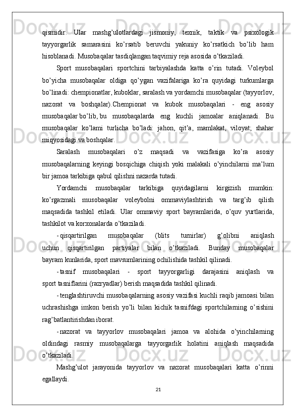 qismidir.   Ular   mashg’ulotlardagi   jismoniy,   texnik,   taktik   va   psixologik
tayyorgarlik   samarasini   ko’rsatib   beruvchi   yakuniy   ko’rsatkich   bo’lib   ham
hisoblanadi. Musobaqalar tasdiqlangan taqvimiy reja asosida o’tkaziladi.
Sport   musobaqalari   sportchini   tarbiyalashda   katta   o’rin   tutadi.   Voleybol
bo’yicha   musobaqalar   oldiga   qo’ygan   vazifalariga   ko’ra   quyidagi   turkumlarga
bo’linadi: chempionatlar, kuboklar, saralash va yordamchi musobaqalar (tayyorlov,
nazorat   va   boshqalar).Chempionat   va   kubok   musobaqalari   -   eng   asosiy
musobaqalar bo’lib, bu   musobaqalarda   eng   kuchli   jamoalar   aniqlanadi.   Bu
musobaqalar   ko’lami   turlicha   bo’ladi:   jahon,   qit’a,   mamlakat,   viloyat;   shahar
miqyosidagi va boshqalar.
Saralash   musobaqalari   o’z   maqsadi   va   vazifasiga   ko’ra   asosiy
musobaqalarning   keyingi   bosqichiga   chiqish   yoki   malakali   o’yinchilarni   ma’lum
bir jamoa tarkibiga qabul qilishni nazarda tutadi.
Yordamchi   musobaqalar   tarkibiga   quyidagilarni   kirgizish   mumkin:
ko’rgazmali   musobaqalar   voleybolni   ommaviylashtirish   va   targ’ib   qilish
maqsadida   tashkil   etiladi.   Ular   ommaviy   sport   bayramlarida,   o’quv   yurtlarida,
tashkilot va korxonalarda o’tkaziladi.
- qisqartirilgan   musobaqalar   (blits   turnirlar)   g’olibni   aniqlash
uchun   qisqartirilgan   partiyalar   bilan   o’tkaziladi.   Bunday   musobaqalar
bayram kunlarida, sport mavsumlarining ochilishida tashkil qilinadi.
- tasnif   musobaqalari   -   sport   tayyorgarligi   darajasini   aniqlash   va
sport tasniflarini (razryadlar) berish maqsadida tashkil qilinadi.
- tenglashtiruvchi musobaqalarning asosiy vazifasi kuchli raqib jamoasi bilan
uchrashishga   imkon   berish   yo’li   bilan   kichik   tasnifdagi   sportchilarning   o’sishini
rag’batlantirishdan iborat.
- nazorat   va   tayyorlov   musobaqalari   jamoa   va   alohida   o’yinchilarning
oldindagi   rasmiy   musobaqalarga   tayyorgarlik   holatini   aniqlash   maqsadida
o’tkaziladi.
Mashg’ulot   jarayonida   tayyorlov   va   nazorat   musobaqalari   katta   o’rinni
egallaydi.
21 