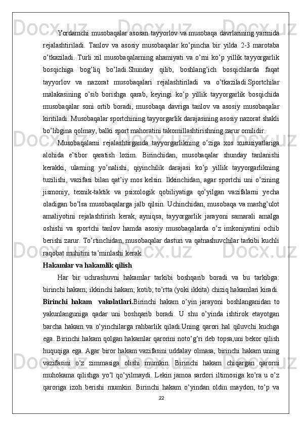 Yordamchi musobaqalar asosan tayyorlov va musobaqa davrlarining yarmida
rejalashtiriladi.   Tanlov   va   asosiy   musobaqalar   ko’pincha   bir   yilda   2-3   marotaba
o’tkaziladi.   Turli   xil   musobaqalarning   ahamiyati   va   o’rni   ko’p   yillik   tayyorgarlik
bosqichiga   bog’liq   bo’ladi.Shunday   qilib,   boshlang’ich   bosqichlarda   faqat
tayyorlov   va   nazorat   musobaqalari   rejalashtiriladi   va   o’tkaziladi.Sportchilar
malakasining   o’sib   borishga   qarab,   keyingi   ko’p   yillik   tayyorgarlik   bosqichida
musobaqalar   soni   ortib   boradi,   musobaqa   davriga   tanlov   va   asosiy   musobaqalar
kiritiladi. Musobaqalar sportchining tayyorgarlik darajasining asosiy nazorat shakli
bo’libgina qolmay, balki sport mahoratini takomillashtirishning zarur omilidir.
Musobaqalarni   rejalashtirganda   tayyorgarlikning   o’ziga   xos   xususiyatlariga
alohida   e’tibor   qaratish   lozim.   Birinchidan,   musobaqalar   shunday   tanlanishi
kerakki,   ularning   yo’nalishi,   qiyinchilik   darajasi   ko’p   yillik   tayyorgarlikning
tuzilishi,  vazifasi  bilan  qat’iy  mos  kelsin.   Ikkinchidan,   agar   sportchi   uni   o’zining
jismoniy,   texnik-taktik   va   psixologik   qobiliyatiga   qo’yilgan   vazifalarni   yecha
oladigan bo’lsa musobaqalarga jalb qilsin. Uchinchidan, musobaqa va mashg’ulot
amaliyotini   rejalashtirish   kerak,   ayniqsa,   tayyorgarlik   jarayoni   samarali   amalga
oshishi   va   sportchi   tanlov   hamda   asosiy   musobaqalarda   o’z   imkoniyatini   ochib
berishi zarur. To’rtinchidan, musobaqalar dasturi va qatnashuvchilar tarkibi kuchli
raqobat muhitini ta’minlashi kerak.
Hakamlar va hakamlik qilish
Har   bir   uchrashuvni   hakamlar   tarkibi   boshqarib   boradi   va   bu   tarkibga:
birinchi hakam; ikkinchi hakam; kotib; to’rtta (yoki ikkita) chiziq hakamlari kiradi.
Birinchi   hakam     vakolatlari. Birinchi   hakam   o’yin   jarayoni   boshlanganidan   to
yakunlanguniga   qadar   uni   boshqarib   boradi.   U   shu   o’yinda   ishtirok   etayotgan
barcha   hakam   va   o’yinchilarga   rahbarlik   qiladi.Uning   qarori   hal   qiluvchi   kuchga
ega. Birinchi hakam qolgan hakamlar qarorini noto’g’ri deb topsa,uni bekor qilish
huquqiga ega. Agar biror hakam vazifasini uddalay olmasa, birinchi hakam uning
vazifasini   o’z   zimmasiga   olishi   mumkin.   Birinchi   hakam   chiqargan   qarorni
muhokama  qilishga   yo’l   qo’yilmaydi.  Lekin  jamoa   sardori   iltimosiga   ko’ra   u  o’z
qaroriga   izoh   berishi   mumkin.   Birinchi   hakam   o’yindan   oldin   maydon,   to’p   va
22 