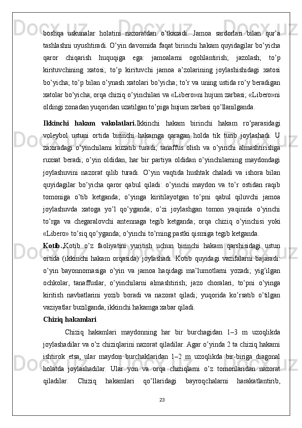 boshqa   uskunalar   holatini   nazoratdan   o’tkazadi.   Jamoa   sardorlari   bilan   qur’a
tashlashni uyushtiradi. O’yin davomida faqat birinchi hakam quyidagilar bo’yicha
qaror   chiqarish   huquqiga   ega:   jamoalarni   ogohlantirish;   jazolash;   to’p
kirituvchining   xatosi;   to’p   kirituvchi   jamoa   a’zolarining   joylashishidagi   xatosi
bo’yicha; to’p bilan o’ynash xatolari bo’yicha; to’r va uning ustida ro’y beradigan
xatolar bo’yicha; orqa chiziq o’yinchilari va «Libero»ni hujum zarbasi; «Libero»ni
oldingi zonadan yuqoridan uzatilgan to’piga hujum zarbasi qo’llanilganda.
Ikkinchi   hakam   vakolatlari . Ikkinchi   hakam   birinchi   hakam   ro’parasidagi
voleybol   ustuni   ortida   birinchi   hakamga   qaragan   holda   tik   turib   joylashadi.   U
zaxiradagi   o’yinchilarni   kuzatib   turadi;   tanaffus   olish   va   o’yinchi   almashtirishga
ruxsat   beradi;   o’yin   oldidan,   har   bir   partiya   oldidan   o’yinchilarning   maydondagi
joylashuvini   nazorat   qilib   turadi.   O’yin   vaqtida   hushtak   chaladi   va   ishora   bilan
quyidagilar   bo’yicha   qaror   qabul   qiladi:   o’yinchi   maydon   va   to’r   ostidan   raqib
tomoniga   o’tib   ketganda;   o’yinga   kiritilayotgan   to’pni   qabul   qiluvchi   jamoa
joylashuvda   xatoga   yo’l   qo’yganda;   o’zi   joylashgan   tomon   yaqinida   o’yinchi
to’rga   va   chegaralovchi   antennaga   tegib   ketganda;   orqa   chiziq   o’yinchisi   yoki
«Libero» to’siq qo’yganda; o’yinchi to’rning pastki qismiga tegib ketganda.
Kotib., Kotib   o’z   faoliyatini   yuritish   uchun   birinchi   hakam   qarshisidagi   ustun
ortida   (ikkinchi   hakam   orqasida)   joylashadi.   Kotib   quyidagi   vazifalarni   bajaradi:
o’yin   bayonnomasiga   o’yin   va   jamoa   haqidagi   ma’lumotlarni   yozadi;   yig’ilgan
ochkolar,   tanaffuslar,   o’yinchilarni   almashtirish;   jazo   choralari,   to’pni   o’yinga
kiritish   navbatlarini   yozib   boradi   va   nazorat   qiladi;   yuqorida   ko’rsatib   o’tilgan
vaziyatlar buzilganda, ikkinchi hakamga xabar qiladi.
Chiziq hakamlari
Chiziq   hakamlari   maydonning   har   bir   burchagidan   1–3   m   uzoqlikda
joylashadilar va o’z chiziqlarini nazorat qiladilar. Agar o’yinda 2 ta chiziq hakami
ishtirok   etsa,   ular   maydon   burchaklaridan   1–2   m   uzoqlikda   bir-biriga   diagonal
holatda   joylashadilar.   Ular   yon   va   orqa   chiziqlarni   o’z   tomonlaridan   nazorat
qiladilar.   Chiziq   hakamlari   qo’llaridagi   bayroqchalarni   harakatlantirib,
23 
