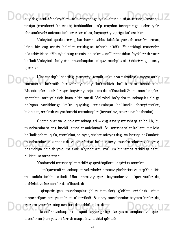 quyidagilarni   ifodalaydilar:   to’p   maydonga   yoki   chiziq   ustiga   tushsa,   bayroqni
pastga   (maydonni   ko’rsatib)   tushiradilar;   to’p   maydon   tashqarisiga   tushsa   yoki
chegaralovchi antenna tashqarisidan o’tsa, bayroqni yuqoriga ko’taradilar.
Voleybol   qoidalarining   barchasini   ushbu   kitobda   yoritish   mumkin   emas,
lekin   biz   eng   asosiy   holatlar   ustidagina   to’xtab   o’tdik.   Yuqoridagi   materialni
o’zlashtirishda «Voleybolning rasmiy qoidalari» qo’llanmasidan foydalanish zarur
bo’ladi.Voleybol   bo’yicha   musobaqalar   o’quv–mashg’ulot   ishlarining   asosiy
qismidir. 
Ular  mashg’ulotlardagi  jismoniy,  texnik, taktik  va  psixologik tayyorgarlik
samarasini   ko’rsatib   beruvchi   yakuniy   ko’rsatkich   bo’lib   ham   hisoblanadi.
Musobaqalar   tasdiqlangan   taqvimiy   reja   asosida   o’tkaziladi.Sport   musobaqalari
sportchini  tarbiyalashda  katta  o’rin  tutadi.  Voleybol   bo’yicha  musobaqalar   oldiga
qo’ygan   vazifalariga   ko’ra   quyidagi   turkumlarga   bo’linadi:   chempionatlar,
kuboklar, saralash va yordamchi musobaqalar (tayyorlov, nazorat va boshqalar).
Chempionat   va   kubok   musobaqalari   –   eng   asosiy   musobaqalar   bo’lib,   bu
musobaqalarda   eng   kuchli   jamoalar   aniqlanadi.   Bu   musobaqalar   ko’lami   turlicha
bo’ladi: jahon, qit’a, mamlakat, viloyat; shahar miqyosidagi va boshqalar.Saralash
musobaqalari   o’z   maqsadi   va   vazifasiga   ko’ra   asosiy   musobaqalarning   keyingi
bosqichiga   chiqish   yoki   malakali   o’yinchilarni   ma’lum   bir   jamoa   tarkibiga   qabul
qilishni nazarda tutadi.
Yordamchi musobaqalar tarkibiga quyidagilarni kirgizish mumkin:
-   ko’rgazmali musobaqalar voleybolni ommaviylashtirish va targ’ib qilish
maqsadida   tashkil   etiladi.   Ular   ommaviy   sport   bayramlarida,   o’quv   yurtlarida,
tashkilot va korxonalarda o’tkaziladi.
-   qisqartirilgan   musobaqalar   (blits   turnirlar)   g’olibni   aniqlash   uchun
qisqartirilgan  partiyalar   bilan o’tkaziladi.  Bunday  musobaqalar   bayram   kunlarida,
sport mavsumlarining ochilishida tashkil qilinadi.
-   tasnif   musobaqalari   –   sport   tayyorgarligi   darajasini   aniqlash   va   sport
tasniflarini (razryadlar) berish maqsadida tashkil qilinadi.
24