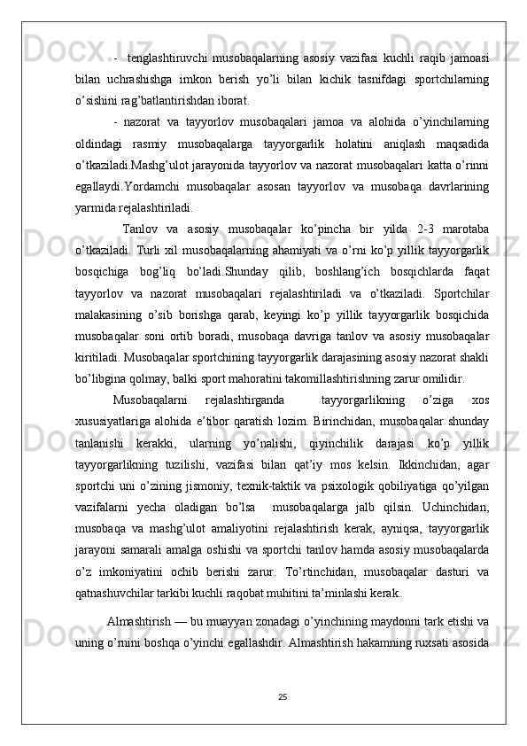 -     tenglashtiruvchi   musobaqalarning   asosiy   vazifasi   kuchli   raqib   jamoasi
bilan   uchrashishga   imkon   berish   yo’li   bilan   kichik   tasnifdagi   sportchilarning
o’sishini rag’batlantirishdan iborat.
-   nazorat   va   tayyorlov   musobaqalari   jamoa   va   alohida   o’yinchilarning
oldindagi   rasmiy   musobaqalarga   tayyorgarlik   holatini   aniqlash   maqsadida
o’tkaziladi.Mashg’ulot jarayonida tayyorlov va nazorat musobaqalari katta o’rinni
egallaydi.Yordamchi   musobaqalar   asosan   tayyorlov   va   musobaqa   davrlarining
yarmida rejalashtiriladi.
  Tanlov   va   asosiy   musobaqalar   ko’pincha   bir   yilda   2-3   marotaba
o’tkaziladi.   Turli   xil   musobaqalarning   ahamiyati   va   o’rni   ko’p   yillik   tayyorgarlik
bosqichiga   bog’liq   bo’ladi.Shunday   qilib,   boshlang’ich   bosqichlarda   faqat
tayyorlov   va   nazorat   musobaqalari   rejalashtiriladi   va   o’tkaziladi.   Sportchilar
malakasining   o’sib   borishga   qarab,   keyingi   ko’p   yillik   tayyorgarlik   bosqichida
musobaqalar   soni   ortib   boradi,   musobaqa   davriga   tanlov   va   asosiy   musobaqalar
kiritiladi. Musobaqalar sportchining tayyorgarlik darajasining asosiy nazorat shakli
bo’libgina qolmay, balki sport mahoratini takomillashtirishning zarur omilidir.
Musobaqalarni   rejalashtirganda     tayyorgarlikning   o’ziga   xos
xususiyatlariga   alohida   e ’tibor   qaratish   lozim.   Birinchidan,   musobaqalar   shunday
tanlanishi   kerakki,   ularning   yo’nalishi,   qiyinchilik   darajasi   ko’p   yillik
tayyorgarlikning   tuzilishi,   vazifasi   bilan   qat’iy   mos   kelsin.   Ikkinchidan,   agar
sportchi   uni   o’zining   jismoniy,   texnik-taktik   va   psixologik   qobiliyatiga   qo’yilgan
vazifalarni   yecha   oladigan   bo’lsa     musobaqalarga   jalb   qilsin.   Uchinchidan,
musobaqa   va   mashg’ulot   amaliyotini   rejalashtirish   kerak,   ayniqsa,   tayyorgarlik
jarayoni  samarali  amalga oshishi  va sportchi tanlov hamda asosiy musobaqalarda
o’z   imkoniyatini   ochib   berishi   zarur.   To’rtinchidan,   musobaqalar   dasturi   va
qatnashuvchilar tarkibi kuchli raqobat muhitini ta’minlashi kerak.
Almashtirish — bu muayyan zonadagi o’yinchining maydonni tark etishi va
uning o’rnini boshqa o’yinchi egallashdir. Almashtirish hakamning ruxsati asosida
25 