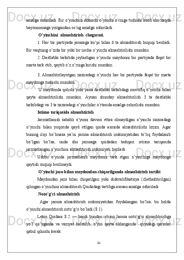 amalga oshiriladi. Bir o’yinchini ikkinchi o’yinchi o’rniga tushishi kotib shu xaqda
bayonnomaga yozgandan so’ng amalga oshiriladi.
  O’yinchini     almashtirish     ch e garasi .
1.   Har   bir   partiyada   jamoaga   ko’pi   bilan   6   ta   almashtirish   huquqi   beriladi .
Bir   vaqtning   o’zida   bir   yoki   bir   necha   o’yinchi   almashtirilishi   mumkin .
2.   Dastlabki   tarkibda   joylashgan   o’yinchi   maydonni   bir   partiyada   faqat   bir
marta tark etib, qaytib o’z o’rniga kirishi mumkin .
3.   Almashtirilayotgan   zaxiradagi   o’yinchi   har   bir   partiyada   faqat   bir   marta
maydonga   tushishi   mumkin .
  U maydonda qolishi yoki yana dastlabki tarkibdagi muvofiq o’yinchi bilan
qayta   almashtirilishi   mumkin.   Aynan   shunday   almashtirilish   3   ta   dastlabki
tarkibdagi   va  3  ta   zaxiradagi   o’yinchilar   o’rtasida   amalga   oshirilishi   mumkin  .
Istisno   tariqasida   almashtirish
Jaroxatlanish   sababli   o’yinni   davom   ettira   olmaydigan   o’yinchi   zaxiradagi
o’yinchi   bilan   yuqorida   qayd   etilgan   qoida   asosida   almashtirilishi   lozim .   Agar
buning   iloji   bo’lmasa   ya’ni   jamoa   almashtirish   imkoniyatidan   to’liq   foydalanib
bo’lgan   bo’lsa,   unda   shu   jamoaga   q oidadan   tashqari   istisno   tariqasida
jaroxatlangan o’yinchini almashtirish imkoniyati beriladi .
Ushbu   o’yinda   jaroxatlanib   maydonni   tark   etgan   o’yinchiga   maydonga
qaytish xuquqi berilmaydi.
  O’yinchi   jazo   bilan   maydondan   chiqarilganda   almashtirish   tartibi
Maydondan   jazo   bilan   chiqarilgan   yoki   diskvalifikatsiya   (chetlashtirilgan)
qilingan o’yinchini almashtirish Qoidadagi tartibga asosan amalga oshiriladi
 Noto’ g’ ri almashtirish
  Agar   jamoa   almashtirish   imkoniyatidan   foydalangan   bo’lsa,   bu   holda
o’yinchi almashtirish noto’g’ri bo’ladi (8.1). 
Lekin  Qoidani  8.2.  —  bandi   bundan  istisno.Jamoa  noto’ g’ ri  almashtirishga
yo’l   qo’yganda   va   vaziyat   haletilib,   o’yin   qayta   tiklanganda     quyidagi   qarorlar
qabul qilinshi kerak:
26 