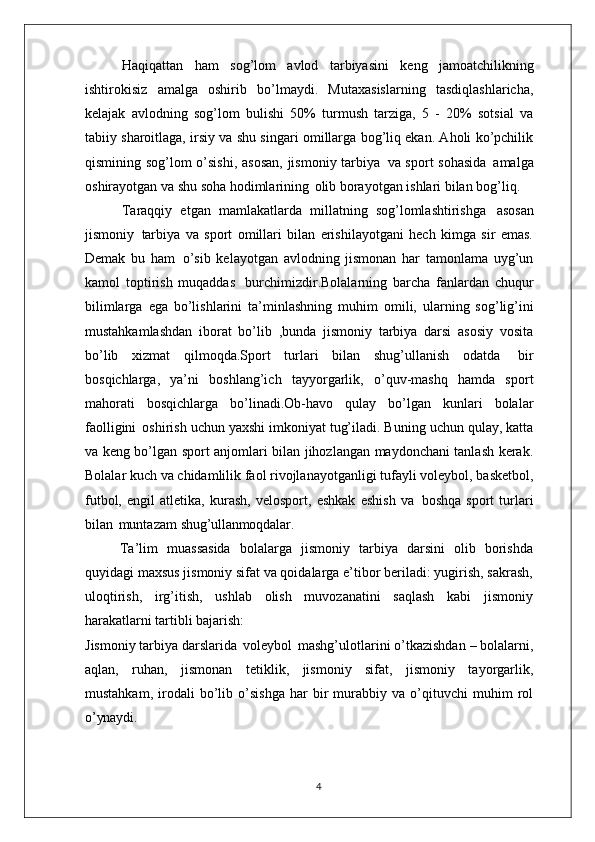 Haqiqattan   ham   sog’lom   avlod   tarbiyasini   keng   jamoatchilikning
ishtirokisiz   amalga   oshirib   bo’lmaydi.   Mutaxasislarning   tasdiqlashlaricha,
kelajak   avlodning   sog’lom   bulishi   50%   turmush   tarziga,   5   -   20%   sotsial   va
tabiiy sharoitlaga, irsiy va shu singari omillarga bog’liq ekan. Aholi ko’pchilik
qismining sog’lom o’sishi,  asosan,  jismoniy tarbiya   va sport sohasida   amalga
oshirayotgan va shu soha hodimlarining   olib borayotgan ishlari bilan bog’liq.
Taraqqiy   etgan   mamlakatlarda   millatning   sog’lomlashtirishga   asosan
jismoniy   tarbiya   va   sport   omillari   bilan   erishilayotgani   hech   kimga   sir   emas.
Demak   bu   ham   o’sib   kelayotgan   avlodning   jismonan   har   tamonlama   uyg’un
kamol   toptirish   muqaddas   burchimizdir.Bolalarning   barcha   fanlardan   chuqur
bilimlarga   ega   bo’lishlarini   ta’minlashning   muhim   omili,   ularning   sog’lig’ini
mustahkamlashdan   iborat   bo’lib   ,bunda   jismoniy   tarbiya   darsi   asosiy   vosita
bo’lib   xizmat   qilmoqda.Sport   turlari   bilan   shug’ullanish   odatda   bir
bosqichlarga,   ya’ni   boshlang’ich   tayyorgarlik,   o’quv-mashq   hamda   sport
mahorati   bosqichlarga   bo’linadi.Ob-havo   qulay   bo’lgan   kunlari   bolalar
faolligini   oshirish uchun yaxshi imkoniyat tug’iladi. Buning uchun qulay, katta
va keng bo’lgan sport anjomlari bilan jihozlangan maydonchani tanlash kerak.
Bolalar kuch va chidamlilik faol rivojlanayotganligi tufayli voleybol, basketbol,
futbol,   engil   atletika,   kurash,   velosport,   eshkak   eshish   va   boshqa   sport   turlari
bilan   muntazam  shug’ullanmoqdalar.
Ta’lim   muassasida   bolalarga   jismoniy   tarbiya   darsini   olib   borishda
quyidagi maxsus jismoniy sifat va qoidalarga e’tibor beriladi: yugirish, sakrash,
uloqtirish,   irg’itish,   ushlab   olish   muvozanatini   saqlash   kabi   jismoniy
harakatlarni tartibli  bajarish:
Jismoniy tarbiya darslarida   voleybol   mashg’ulotlarini o’tkazishdan – bolalarni,
aqlan,   ruhan,   jismonan   tetiklik,   jismoniy   sifat,   jismoniy   tayorgarlik,
mustahkam,   irodali   bo’lib   o’sishga   har   bir   murabbiy   va   o’qituvchi   muhim   rol
o’ynaydi.
4