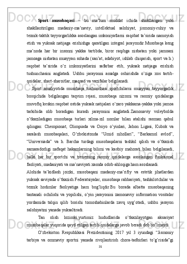 Sport   musobaqasi   –   bu   ma’lum   muddat   ichida   shakllangan   yoki
shakllantirilgan   madaniy-ma’naviy,   intellektual   salohiyat,   jismoniy-ruhiy   va
texnik-taktik tayyorgarlikka asoslangan imkoniyatlarni raqobat ta’sirida namoyish
etish   va   yuksak   natijaga   erishishga   qaratilgan   integral   jarayondir.Musobaqa   keng
ma’noda   har   bir   insonni   yakka   tartibda,   biror   raqibga   nisbatan   yoki   jamoani
jamoaga nisbatan muayyan sohada (san’at, adabiyot, ishlab chiqarish, sport va h.)
raqobat   ta’sirida   o’z   imkoniyatlarini   safarbar   etib,   yuksak   natijaga   erishish
tushunchasini   anglatadi.   Ushbu   jarayonni   amalga   oshirishda   o’ziga   xos   tartib-
qoidalar, shart-sharoitlar, maqsad va vazifalar belgilanadi. 
    Sport   amaliyotida   musobaqa   tushunchasi   sportchilarni   muayyan   tayyorgarlik
bosqichida   belgilangan   taqvim   rejasi,   musobaqa   nizomi   va   rasmiy   qoidalarga
muvofiq keskin raqobat ostida yuksak natijalari o’zaro yakkama-yakka yoki jamoa
tarkibida   olib   boradigan   kurash   jarayonini   anglatadi.Zamonaviy   voleybolda
o’tkaziladigan   musobaqa   turlari   xilma-xil   nomlar   bilan   atalishi   rasman   qabul
qilingan:   Chempionat,   Olimpiada   va   Osiyo   o’yinlari,   Jahon   Ligasi,   Kubok   va
saralash   musobaqalari,   O’zbekistonda   “Umid   nihollari”,   “Barkamol   avlod”,
“Universiada”   va   h.   Barcha   turdagi   musobaqalarni   tashkil   qilish   va   o’tkazish
samaradorligi   nafaqat   hakamlarning   bilimi   va   kasbiy   mahorati   bilan   belgilanadi,
balki   har   bir   sportchi   va   trenerning   rasmiy   qoidalarga   asoslangan   funksional
faoliyati, madaniyati va ma’naviyati xamda odob-ahloqiga ham asoslanadi.
Alohida   ta’kidlash   joizki,   musobaqani   madaniy-ma’rifiy   va   estetik   jihatlardan
yuksak saviyada o’tkazish Federatsiyalar, musobaqa rahbariyati, tashkilotchilar va
texnik   hodimlar   faoliyatiga   ham   bog’liqdir.Bu   borada   albatta   musobaqaning
tantanali   ochilishi   va   yopilishi,   o’yin   jarayonini   zamonaviy   information   vositalar
yordamida   talqin   qilib   borishi   tomoshabinlarda   zavq   uyg’otadi,   ushbu   jarayon
salohiyatini yanada yuksaltiradi.
Tan   olish   lozimki,yurtimiz   hududlarida   o’tkazilayotgan   aksariyat
musobaqalar yuqorida qayd etilgan tartib-qoidalarga javob beradi deb bo’lmaydi.
O’zbekiston   Respublikasi   Prezidentining   2017   yil   3   iyundagi   “Jismoniy
tarbiya   va   ommaviy   sportni   yanada   rivojlantirish   chora-tadbirlari   to’g’risida”gi
31 