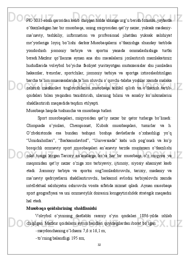 PK-3031-sonli qaroridan kelib chiqqan holda shunga urg’u berish lozimki, joylarda
o’tkaziladigan har bir musobaqa, uning miqyosidan qat’iy nazar, yuksak madaniy-
ma’naviy,   tashkiliy,   information   va   professional   jihatdan   yuksak   salohiyat
me’yorlariga   loyiq   bo’lishi   darkor.Musobaqalarni   o’tkazishga   shunday   tartibda
yondoshish   jismoniy   tarbiya   va   sportni   yanada   ommalashishiga   turtki
beradi.Mazkur   qo’llanma   aynan   ana   shu   masalalarni   jonlantirish   mamlakatimiz
hududlarida   voleybol   bo’yicha   faoliyat   yuritayotgan   mutaxassislar   shu   jumladan
hakamlar,   trenerlar,   sportchilar,   jismoniy   tarbiya   va   sportga   ixtisoslashtirilgan
barcha ta’lim muassasalarida ta’lim oluvchi o’quvchi-talaba yoshlar xamda malaka
oshirish   maskanlari   tinglovchilarini   musobaqa   tashkil   qilish   va   o’tkazish   tartib-
qoidalari   bilan   yaqindan   tanishtirish,   ularning   bilimi   va   amaliy   ko’nikmalarini
shakllantirish maqsadida taqdim etilyapti.       
Musobaqa haqida tushuncha va musobaqa turlari
Sport   musobaqalari,   miqyosidan   qat’iy   nazar   bir   qator   turlarga   bo’linadi:
Olimpiada   o’yinlari,   Chempionat,   Kubok   musobaqalari,   turnirlar   va   h.
O’zbekistonda   esa   bundan   tashqari   boshqa   davlatlarda   o’xshashligi   yo’q
“Umidnihollari”,   “Barkamolavlod”,   “Universiada”   kabi   uch   pog’onali   va   ko’p
bosqichli   ommaviy   sport   musobaqalari   an’anaviy   tarzda   muntazam   o’tkazilishi
odat   tusiga   kirgan.Tarixiy   an’analarga   ko’ra   har   bir   musobaqa   o’z   miqyosi   va
maqomidan   qat’iy   nazar   o’ziga   xos   tarbiyaviy,   ijtimoiy,   siyosiy   ahamiyat   kasb
etadi.   Jismoniy   tarbiya   va   sportni   sog’lomlashtiruvchi,   tarixiy,   madaniy   va
ma’naviy   qadriyatlarni   shakllantiruvchi,   barkamol   avlodni   tarbiyalovchi   xamda
intellektual   salohiyatni   oshiruvchi   vosita   sifatida   xizmat   qiladi.   Aynan   musobaqa
sport geografiyasi va uni ommaviylik doirasini kengaytirishdek strategik maqsadni
hal etadi.
Musobaqa qoidalarining  shakllanishi
Voleybol   o’yinining   dastlabki   rasmiy   o’yin   qoidalari   1896-yilda   ishlab
chiqilgan. Mazkur qoidalarni ayrim bandlari quyidagilardan iborat  bo’lgan:
- maydonchaning o’lchami  7,6  x  16,1  m;
- to’rning balandligi  195  sm;
32 