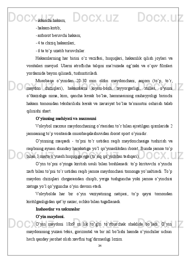 - ikkinchi hakam;
- hakam-kotib;
- axborot beruvchi hakam;
- 4  ta chiziq hakamlari;
- 6  ta to’p uzatib turuvchilar.
Hakamlarning   har   birini   o ’ z   vazifasi ,   huquqlari ,   hakamlik   qilish   joylari   va
vositalari   mavjud .   Ularni   atroflicha   talqini   ma ’ ruzada   og ’ zaki   va   o ’ quv   filmlari
yordamida   bayon   qilinadi ,  tushuntiriladi .
Musobaqa   o ’ yinidan   20-30   min   oldin   maydonchani ,   anjom   ( to ’ p ,   to ’ r ,
maydon   chiziqlari ),   hakamlarni   kiyim - bosh ,   tayyorgarligi ,   xullas ,   o ’ yinni
o ’ tkazishga   nima ,   kim ,   qancha   kerak   bo ’ lsa ,   hammasining   muhayyoligi   birinchi
hakam   tomonidan   tekshirilishi   kerak   va   zaruriyat   bo ’ lsa   ta ’ minotni   oshirish   talab
qilinishi   shart .
O ’ yinning   mohiyati   va   mazmuni
Voleybol   maxsus   maydonchaning   o ’ rtasidan   to ’ r   bilan   ajratilgan   qismlarida  2
jamoaning   to ’ p   vositasida   musobaqalashuvidan   iborat   sport   o ’ yinidir .
O ’ yinning   maqsadi   -   to ’ pni   to ’ r   ustidan   raqib   maydonchasiga   tushirish   va
raqibning   aynan   shunday   harakatiga   yo ’ l   qo ’ ymaslikdan   iborat .   Bunda   jamoa   to ’ p
bilan  3  marta   o ’ ynash   huquqiga   ega  ( to ’ siq   qo ’ yishdan   tashqari ).
O ’ yin   to ’ pni   o ’ yinga   kiritish   usuli   bilan   boshlanadi :   to ’ p   kirituvchi   o ’ yinchi
zarb   bilan   to ’ pni   to ’ r   ustidan   raqib   jamoa   maydonchasi   tomonga   yo ’ naltiradi .  To ’ p
maydon   chiziqlari   chegarasidan   chiqib ,   yerga   tushguncha   yoki   jamoa   o ’ yinchisi
xatoga   yo ’ l   qo ’ yguncha   o ’ yin   davom   etadi .
Voleybolda   har   bir   o ’ yin   vaziyatining   natijasi ,   to ’ p   qaysi   tomondan
kiritilganligidan   qat ’ iy   nazar ,  ochko   bilan   tugallanadi .
Inshootlar va uskunalar
O’yin maydoni.
O’yin   maydoni   18x9   m   lik   to’g’ri   to’rtburchak   shaklida   bo’ladi.   O’yin
maydonining yuzasi  tekis, gorizontal  va bir xil  bo’lishi  hamda o’yinchilar uchun
hech qanday jarohat olish xavfini tug’dirmasligi lozim.
34 