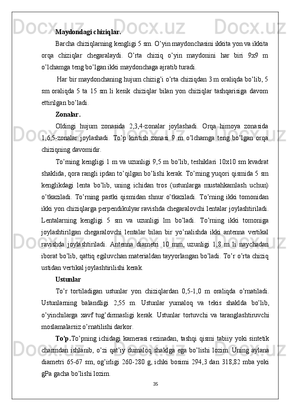 Maydondagi chiziqlar.
Barcha chiziqlarning kengligi 5 sm. O’yin maydonchasini ikkita yon va ikkita
orqa   chiziqlar   chegaralaydi.   O’rta   chiziq   o’yin   maydonini   har   biri   9x9   m
o’lchamga teng bo’lgan ikki maydonchaga ajratib turadi.
 Har bir maydonchaning hujum chizig’i o’rta chiziqdan 3 m oraliqda bo’lib, 5
sm   oraliqda   5   ta   15   sm   li   kesik   chiziqlar   bilan   yon   chiziqlar   tashqarisiga   davom
ettirilgan bo’ladi.
Zonalar.
Oldingi   hujum   zonasida   2,3,4-zonalar   joylashadi.   Orqa   himoya   zonasida
1,6,5-zonalar   joylashadi.   To’p   kiritish   zonasi   9   m   o’lchamga   teng   bo’lgan   orqa
chiziqning davomidir.
To’rning kengligi 1 m va uzunligi 9,5 m bo’lib, teshiklari 10x10 sm kvadrat
shaklida, qora rangli ipdan to’qilgan bo’lishi kerak. To’rning yuqori qismida 5 sm
kenglikdagi   lenta   bo’lib,   uning   ichidan   tros   (ustunlarga   mustahkamlash   uchun)
o’tkaziladi.   To’rning   pastki   qismidan   shnur   o’tkaziladi.   To’rning   ikki   tomonidan
ikki yon chiziqlarga perpendikulyar ravishda chegaralovchi lentalar joylashtiriladi.
Lentalarning   kengligi   5   sm   va   uzunligi   lm   bo’ladi.   To’rning   ikki   tomoniga
joylashtirilgan   chegaralovchi   lentalar   bilan   bir   yo’nalishda   ikki   antenna   vertikal
ravishda   joylashtiriladi.   Antenna   diametri   10   mm,   uzunligi   1,8   m   li   naychadan
iborat bo’lib, qattiq egiluvchan materialdan tayyorlangan bo’ladi. To’r o’rta chiziq
ustidan vertikal joylashtirilishi kerak.
Ustunlar
To’r   tortiladigan   ustunlar   yon   chiziqlardan   0,5-1,0   m   oraliqda   o’rnatiladi.
Ustunlarning   balandligi   2,55   m.   Ustunlar   yumaloq   va   tekis   shaklda   bo’lib,
o’yinchilarga   xavf   tug’dirmasligi   kerak.   Ustunlar   tortuvchi   va   taranglashtiruvchi
moslamalarsiz o’rnatilishi darkor.
To’p. To’pning ichidagi  kamerasi  rezinadan, tashqi  qismi  tabiiy yoki sintetik
charmdan ishlanib,  o’zi  qat’iy dumaloq  shaklga  ega  bo’lishi  lozim.  Uning aylana
diametri  65-67  sm,  og’irligi  260-280  g,  ichki   bosimi  294,3  dan  318,82  mba  yoki
gPa gacha bo’lishi lozim.
35 