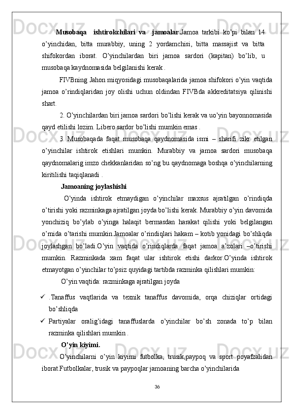 Musobaqa     i sh tirok ch ilari   va     jamoalar. Jamoa   tarkibi   ko’pi   bilan   14
o’yinchidan,   bitta   murabbiy,   uning   2   yordamchisi,   bitta   massajist   va   bitta
shifokordan   iborat.   O’yinchilardan   biri   jamoa   sardori   (ka p itan)   bo’lib,   u
musobaqa   kaydnomasida   belgilanishi   kerak .
FIVBning   Jahon   miqyosidagi   musobaqalarida   jamoa   shifokori   o’yin   vaqtida
jamoa   o’rindiqlaridan   joy   olishi   uchun   oldindan   FIVBda   akkreditatsiya   qilinishi
shart.
2. O’yinchilardan   biri   jamoa   sardori   bo’lishi   kerak   va   uo’yin   bayonnomasida
qayd   etilishi   lozim. Libero   sardor   bo’lishi   mumkin  e mas .
3.   Musobaqada   faqat   musobaqa   qaydnomasida   ismi   –   sharifi   zikr   etilgan
o’yinchilar   ishtirok   etishlari   mumkin.   Murabbiy   va   jamoa   sardori   musobaqa
qaydnomalarig   imzo   chekkanlaridan   so’ng   bu   qaydnomaga   boshqa   o’yinchilarning
kiritilishi   taqiqlanadi .
 Jamoaning joylashishi
  O’yinda   ishtirok   etmaydigan   o’yinchilar   maxsus   ajratilgan   o’ rindiqda
o’tirishi   yoki   razminkaga   ajratilgan   joyda   bo’lishi   kerak. Murabbiy   o’yin   davomida
yonchiziq   bo’ylab   o’yinga   halaqit   bermasdan   harakat   qilishi   yoki   belgilangan
o’rnida   o’tarishi   mumkin.Jamoalar   o’rindiqlari   hakam – kotib   yonidagi   bo’shliqda
joylashgan   bo’ladi.O’yin   vaqtida   o’rindiqlarda   faqat   jamoa   a’zolari   –o’tirishi
mumkin.   Razminkada   xam   faqat   ular   ishtirok   etishi   darkor.O’yinda   ishtirok
etmayotgan   o’yinchilar   to’psiz   quyidagi   tartibda   razminka   qilishlari   mumkin:
 O’yin   vaqtida: razminkaga   ajratilgan   joyda 
 .Tanaffus   vaqtlarida   va   texnik   tanaffus   davomida,   orqa   chiziqlar   ortidagi
bo’shliqda 
 Partiyalar   orali g’ idagi   tanaffuslarda   o’yinchilar   bo’sh   zonada   to’p   bilan
razminka   qilishlari   mumkin .
 O’yin   kiyimi.
O’yinchilarni   o’yin   kiyimi   futbolka,   trusik , paypoq   va   sport   po ya fzalidan
iborat.Futbolkalar, trusik   va   paypoqlar   jamoaning   barcha   o’yinchilarida 
36 