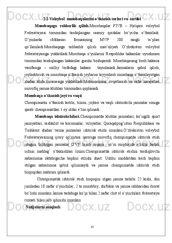 2.2 Voleybol  musobaqalarini o‘tkazish turlari va  tartibi
Musobaqaga   rahbarlik   qilish. Musobaqalar   FIVB   –   Halqaro   voleybol
Federatsiyasi   tomonidan   tasdiqlangan   rasmiy   qoidalar   bo’yicha   o’tkaziladi.
O’yinlarda   «Mikasa»   firmasining   MVP   200   rangli   to’plari
qo’llaniladi.Musobaqaga   rahbarlik   qilish   mas’uliyati   O’zbekiston   voleybol
federatsiyasiga   yuklatiladi.Musobaqa   o’yinlarini   Respublika   hakamlar   uyushmasi
tomonidan tasdiqlangan hakamlar guruhi boshqaradi. Musobaqaning bosh hakami
vazifasiga   –   milliy   toifadagi   hakam     tayinlanadi.Jamoalarni   qabul   qilish,
joylashtirish va musobaqa o’tkazish joylarini tayyorlash musobaqa o’tkazilayotgan
shahar   klubi   zimmasiga   yuklatiladi.Mehmonxona,   ovqatlanish   va   safar   xarajatlari
muvofiq jamoa-klublari tomonidan qoplanadi.
Musobaqa o’tkazish joyi va vaqti
Chempionatni o’tkazish tartibi, tizimi, joylari va vaqti ishtirokchi jamoalar soniga
qarab chempionatdan 1 oy oldin  e ’lon qilinadi.
Musobaqa   ishtirokchilari. Chempionatda   klublar   jamoalari,   ko’ngilli   sport
jamiyatlari,   tashkilot   va   korxonalar,   viloyatlar,   Qoraqalpog’iston   Respublikasi   va
Toshkent   shahar   terma   jamoalari   ishtirok   etishi   mumkin.O’zbekiston   voleybol
Federatsiyasining   ijroiy   qo’mitasi   qaroriga   muvofiq   chempionatda   ishtirok   etish
istagini   bildirgan   jamoalar   O’VF   hisob   raqami     so’m   miqdorida   a’zolik   badali
uchun   mablag’   o’tkazishlari   lozim.Chempionatda   ishtirok   etishni   tasdiqlovchi
xabarnoma   oktabrgacha   taqdim   etilishi   shart.   Ushbu   muddatdan   kech   taqdim
etilgan   xabarnoma   qabul   qilinmaydi   va   jamoa   chempionatda   ishtirok   etish
huquqidan mahrum qilinadi.
Chempionatda   ishtirok   etish   huquqini   olgan   jamoa   tarkibi   22   kishi,   shu
jumladan 18 nafar o’yinchilar, 2 ta murabbiy, shifokor va jamoa rahbaridan iborat
bo’lishi mumkin.Jamoa tarkibiga ko’pi bilan 2 nafar chet el o’yinchilari federatsiya
ruxsati bilan jalb qilinishi mumkin.
 Natijalarni aniqlash
37