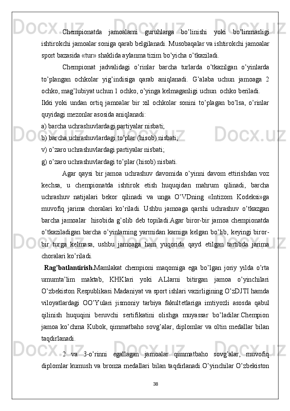 Chempionatda   jamoalarni   guruhlarga   bo’linishi   yoki   bo’linmasligi
ishtirokchi jamoalar soniga qarab belgilanadi.  Musobaqalar va ishtirokchi jamoalar
sport bazasida «tur» shaklida aylanma tizim bo’yicha o’tkaziladi. 
Chempionat   jadvalidagi   o’rinlar   barcha   turlarda   o’tkazilgan   o’yinlarda
to’plangan   ochkolar   yig’indisiga   qarab   aniqlanadi.   G’alaba   uchun   jamoaga   2
ochko, mag’lubiyat uchun 1 ochko, o’yinga kelmaganligi uchun  ochko beriladi.
Ikki   yoki   undan   ortiq   jamoalar   bir   xil   ochkolar   sonini   to’plagan   bo’lsa,   o’rinlar
quyidagi mezonlar asosida aniqlanadi:
a) barcha uchrashuvlardagi partiyalar nisbati;
b) barcha uchrashuvlardagi to’plar (hisob) nisbati;
v) o’zaro uchrashuvlardagi partiyalar nisbati;
g) o’zaro uchrashuvlardagi to’plar (hisob) nisbati.
Agar   qaysi   bir   jamoa   uchrashuv   davomida   o’yinni   davom   ettirishdan   voz
kechsa,   u   chempionatda   ishtirok   etish   huquqidan   mahrum   qilinadi,   barcha
uchrashuv   natijalari   bekor   qilinadi   va   unga   O’VDning   «Intizom   Kodeksi»ga
muvofiq   jarima   choralari   ko’riladi.   Ushbu   jamoaga   qarshi   uchrashuv   o’tkazgan
barcha   jamoalar     hisobida   g’olib   deb   topiladi.Agar   biror-bir   jamoa   chempionatda
o’tkaziladigan barcha o’yinlarning yarmidan kamiga kelgan bo’lib, keyingi biror-
bir   turga   kelmasa,   ushbu   jamoaga   ham   yuqorida   qayd   etilgan   tartibda   jarima
choralari ko’riladi. 
  Rag’batlantirish. Mamlakat   chempioni   maqomiga   ega   bo’lgan   joriy   yilda   o’rta
umumta’lim   maktab,   KHKlari   yoki   ALlarni   bitirgan   jamoa   o’yinchilari
O’zbekiston Respublikasi Madaniyat va sport ishlari vazirligining O’zDJTI hamda
viloyatlardagi   OO’Yulari   jismoniy   tarbiya   fakult e tlariga   imtiyozli   asosda   qabul
qilinish   huquqini   beruvchi   sertifikatini   olishga   muyassar   bo’ladilar.Chempion
jamoa   ko’chma   Kubok,   qimmatbaho   sovg’alar,   diplomlar   va   oltin   medallar   bilan
taqdirlanadi.
2   va   3-o’rinni   egallagan   jamoalar   qimmatbaho   sovg’alar,   muvofiq
diplomlar  kumush va bronza medallari  bilan taqdirlanadi.O’yinchilar O’zbekiston
38