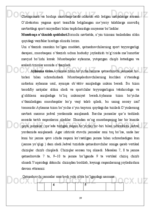 Chempionati   va   boshqa   musobaqa-larda   ishtirok   etib   kelgan   natijalariga   asosan
O’zbekiston   yagona   sport   tasnifida   belgilangan   me’yoriy   talablarga   muvofiq
navbatdagi sport razryadlari bilan taqdirlanishga muyassar bo’ladilar.
Musobaqa o’tkazish qoidalari. Birinchi navbatda, o’yin tizimini tanlashdan oldin
quyidagi vazifalar hisobga olinishi lozim. 
Uni   o’tkazish   mumkin   bo’lgan   muddati,   qatnashuvchilarning   sport   tayyorgarligi
darajasi,   musobaqani   o’tkazish   uchun   hududiy   joylashish   to’g’risida   ma’lumotlar
mavjud   bo’lishi   kerak.   Musobaqalar   aylanma,   yutqazgan   chiqib   ketadigan   va
aralash tizimlar asosida o’tkaziladi.
Aylanma tizim. Aylanma tizim   bo’yicha hamma qatnashuvchi jamoalar bir-
birlari   bilan   uchrashishadi.   Musobaqalashuvchilarning   kuchlari   o’rtasidagi
nisbatini   aylanma   usul,   ayniqsa   ob ’ ektiv   aniqlashga   imkon   beradi.   Bu   tizim
tasodifiy   natijalar   oldini   oladi   va   sportchilar   tayyorgarligini   tekshirishga   va
g’oliblarni   aniqlashga   to’liq   imkoniyat   beradi.Aylanma   tizim   bo’yicha
o’tkaziladigan   musobaqalar   ko’p   vaqt   talab   qiladi,   bu   uning   asosiy   zaif
tomonidir.Aylanma tizim bo’yicha o’yin taqvimi quydagicha tuziladi.O’yinlarning
navbati   maxsus   jadval   yordamida   aniqlanadi.   Barcha   jamoalar   qur’a   tashlash
asosida   tartib   raqamlarini   oladilar.   Shundan   so’ng   musobaqaning   har   bir   kunida
qaysi  jamoalar  (qur’ada tushgan  raqam  bo’yicha)  bir-biri  bilan  uchrashishi  jadval
yordamida   aniqlanadi.   Agar   ishtirok   etuvchi   jamoalar   soni   toq   bo’lsa,   unda   har
kuni   bir   jamoa   qavs   ichida   raqami   ko’rsatilgan   jamoa   bilan   uchrashadigan   kun
(jamoa yo’qligi ) dam oladi.Jadval  tuzishda qatnashuvchilar soniga qarab vertikal
chiziqlar   chizib   chiqiladi.   Chiziqlar   asosan   toq   olinadi.   Masalan   7,   8   ta   jamoa
qatnashuvida   7   ta,   9–10   ta   jamoa   bo’lganda   9   ta   vertikal   chiziq   chizib
olinadi.Yuqoridagi ikkinchi chiziqdan boshlab, keyingi raqamlarning joylashishini
davom ettiramiz:
 Qatnashuvchi jamoalar soni besh yoki oltita bo’lgandagi namuna:
4 5
39 