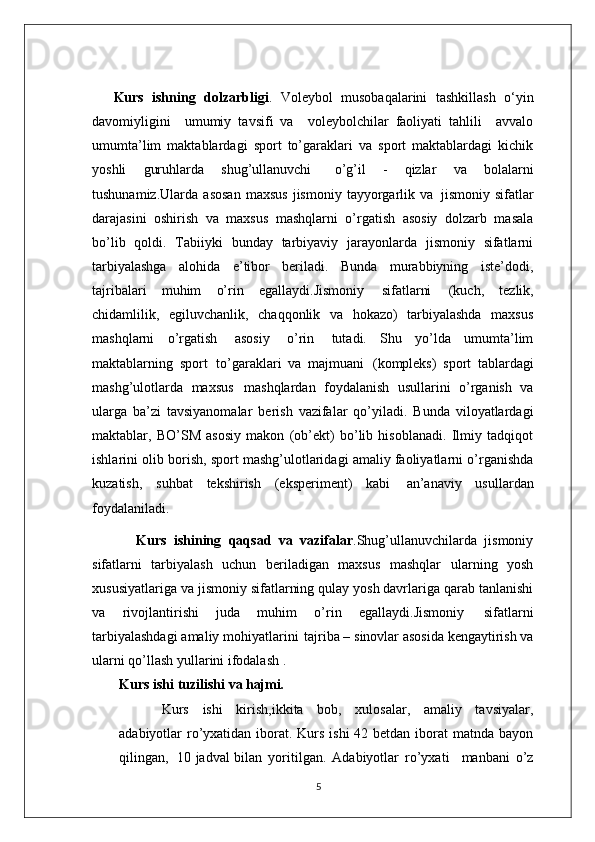 Kurs   ishning   dolzarbligi .   Voleybol   musobaqalarini   tashkillash   o‘yin
davomiyligini     umumiy   tavsifi   va     voleybolchilar   faoliyati   tahlili     avvalo
umumta’lim   maktablardagi   sport   to’garaklari   va   sport   maktablardagi   kichik
yoshli   guruhlarda   shug’ullanuvchi  o’g’il   -   qizlar   va   bolalarni
tushunamiz.Ularda   asosan   maxsus   jismoniy   tayyorgarlik   va   jismoniy  sifatlar
darajasini   oshirish   va   maxsus   mashqlarni   o’rgatish   asosiy   dolzarb   masala
bo’lib   qoldi.   Tabiiyki   bunday   tarbiyaviy   jarayonlarda   jismoniy   sifatlarni
tarbiyalashga   alohida   e’tibor   beriladi.   Bunda   murabbiyning   iste’dodi,
tajribalari   muhim   o’rin   egallaydi.Jismoniy   sifatlarni   (kuch,   tezlik,
chidamlilik,   egiluvchanlik,   chaqqonlik   va   hokazo)   tarbiyalashda   maxsus
mashqlarni   o’rgatish   asosiy   o’rin   tutadi.   Shu   yo’lda   umumta’lim
maktablarning   sport   to’garaklari   va   majmuani   (kompleks)   sport   tablardagi
mashg’ulotlarda   maxsus   mashqlardan   foydalanish   usullarini   o’rganish   va
ularga   ba’zi   tavsiyanomalar   berish   vazifalar   qo’yiladi.   Bunda   viloyatlardagi
maktablar,   BO’SM   asosiy   makon   (ob’ekt)   bo’lib   hisoblanadi.   Ilmiy   tadqiqot
ishlarini olib borish, sport mashg’ulotlaridagi amaliy faoliyatlarni o’rganishda
kuzatish,   suhbat   tekshirish   (eksperiment)   kabi   an’anaviy   usullardan
foydalaniladi. 
            Kurs   ishining   qaqsad   va   vazifalar .Shug’ullanuvchilarda   jismoniy
sifatlarni   tarbiyalash   uchun   beriladigan   maxsus   mashqlar   ularning   yosh
xususiyatlariga   va jismoniy   sifatlarning   qulay   yosh davrlariga qarab tanlanishi
va   rivojlantirishi   juda   muhim   o’rin   egallaydi.Jismoniy   sifatlarni
tarbiyalashdagi   amaliy   mohiyatlarini   tajriba –   sinovlar asosida kengaytirish va
ularni qo’llash yullarini ifodalash . 
Kurs ishi   tuzilishi   va  hajmi.
Kurs   ishi   kirish,ikkita   bob,   xulosalar,   amaliy   tavsiyalar,
adabiyotlar ro’yxatidan iborat. Kurs ishi  42 betdan iborat  matnda bayon
qilingan,   10 jadval bilan   yoritilgan.   Adabiyotlar   ro’yxati     manbani   o’z
5