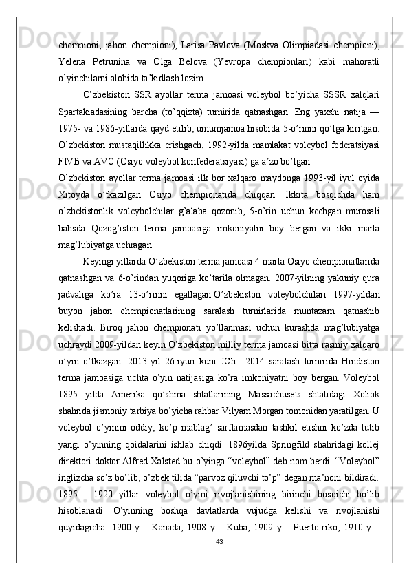 chempioni,   jahon   chempioni),   Larisa   Pavlova   (Moskva   Olimpiadasi   chempioni),
Yelena   Petrunina   va   Olga   Belova   (Yevropa   chempionlari)   kabi   mahoratli
o’yinchilarni alohida ta kidlash lozim.ʼ
O’zbekiston   SSR   ayollar   terma   jamoasi   voleybol   bo’yicha   SSSR   xalqlari
Spartakiadasining   barcha   (to’qqizta)   turnirida   qatnashgan.   Eng   yaxshi   natija   —
1975- va 1986-yillarda qayd etilib, umumjamoa hisobida 5-o’rinni qo’lga kiritgan.
O’zbekiston   mustaqillikka  erishgach,   1992-yilda   mamlakat   voleybol   federatsiyasi
FIVB va AVC (Osiyo voleybol konfederatsiyasi) ga a zo bo’lgan.	
ʼ
O’zbekiston   ayollar   terma   jamoasi   ilk   bor   xalqaro   maydonga   1993-yil   iyul   oyida
Xitoyda   o’tkazilgan   Osiyo   chempionatida   chiqqan.   Ikkita   bosqichda   ham
o’zbekistonlik   voleybolchilar   g’alaba   qozonib,   5-o’rin   uchun   kechgan   murosali
bahsda   Qozog’iston   terma   jamoasiga   imkoniyatni   boy   bergan   va   ikki   marta
mag’lubiyatga uchragan.
Keyingi yillarda O’zbekiston terma jamoasi 4 marta Osiyo chempionatlarida
qatnashgan   va   6-o’rindan   yuqoriga   ko’tarila   olmagan.   2007-yilning   yakuniy   qura
jadvaliga   ko’ra   13-o’rinni   egallagan.O’zbekiston   voleybolchilari   1997-yildan
buyon   jahon   chempionatlarining   saralash   turnirlarida   muntazam   qatnashib
kelishadi.   Biroq   jahon   chempionati   yo’llanmasi   uchun   kurashda   mag’lubiyatga
uchraydi.2009-yildan keyin O’zbekiston milliy terma jamoasi bitta rasmiy xalqaro
o’yin   o’tkazgan.   2013-yil   26-iyun   kuni   JCh—2014   saralash   turnirida   Hindiston
terma   jamoasiga   uchta   o’yin   natijasiga   ko’ra   imkoniyatni   boy   bergan.   Voleybol
1895   yilda   Amerika   qo’shma   shtatlarining   Massachusets   shtatidagi   Xoliok
shahrida jismoniy tarbiya bo’yicha rahbar Vilyam Morgan tomonidan yaratilgan. U
voleybol   o’yinini   oddiy,   ko’p   mablag’   sarflamasdan   tashkil   etishni   ko’zda   tutib
yangi   o’yinning   qoidalarini   ishlab   chiqdi.   1896yilda   Springfild   shahridagi   kollej
direktori doktor Alfred Xalsted bu o’yinga “voleybol” deb nom berdi. “Voleybol”
inglizcha so’z bo’lib, o’zbek tilida “parvoz qiluvchi to’p” degan ma’noni bildiradi.
1895   -   1920   yillar   voleybol   o’yini   rivojlanishining   birinchi   bosqichi   bo’lib
hisoblanadi.   O’yinning   boshqa   davlatlarda   vujudga   kelishi   va   rivojlanishi
quyidagicha:   1900   y   –   Kanada,   1908   y   –   Kuba,   1909   y   –   Puerto-riko,   1910   y   –
43