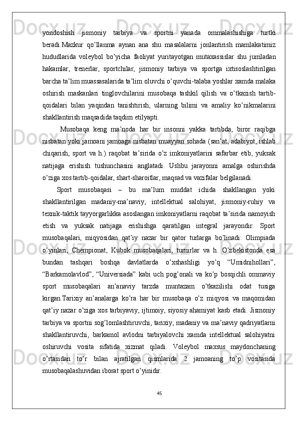 yondoshish   jismoniy   tarbiya   va   sportni   yanada   ommalashishiga   turtki
beradi.Mazkur   qo’llanma   aynan   ana   shu   masalalarni   jonlantirish   mamlakatimiz
hududlarida   voleybol   bo’yicha   faoliyat   yuritayotgan   mutaxassislar   shu   jumladan
hakamlar,   trenerlar,   sportchilar,   jismoniy   tarbiya   va   sportga   ixtisoslashtirilgan
barcha ta’lim muassasalarida ta’lim oluvchi o’quvchi-talaba yoshlar xamda malaka
oshirish   maskanlari   tinglovchilarini   musobaqa   tashkil   qilish   va   o’tkazish   tartib-
qoidalari   bilan   yaqindan   tanishtirish,   ularning   bilimi   va   amaliy   ko’nikmalarini
shakllantirish maqsadida taqdim etilyapti.       
Musobaqa   keng   ma’noda   har   bir   insonni   yakka   tartibda,   biror   raqibga
nisbatan yoki jamoani jamoaga nisbatan muayyan sohada (san’at, adabiyot, ishlab
chiqarish,   sport   va   h.)   raqobat   ta’sirida   o’z   imkoniyatlarini   safarbar   etib,   yuksak
natijaga   erishish   tushunchasini   anglatadi.   Ushbu   jarayonni   amalga   oshirishda
o’ziga xos tartib-qoidalar, shart-sharoitlar, maqsad va vazifalar belgilanadi. 
Sport   musobaqasi   –   bu   ma’lum   muddat   ichida   shakllangan   yoki
shakllantirilgan   madaniy-ma’naviy,   intellektual   salohiyat,   jismoniy-ruhiy   va
texnik-taktik tayyorgarlikka asoslangan imkoniyatlarni raqobat ta’sirida namoyish
etish   va   yuksak   natijaga   erishishga   qaratilgan   integral   jarayondir.   Sport
musobaqalari,   miqyosidan   qat’iy   nazar   bir   qator   turlarga   bo’linadi:   Olimpiada
o’yinlari,   Chempionat,   Kubok   musobaqalari,   turnirlar   va   h.   O’zbekistonda   esa
bundan   tashqari   boshqa   davlatlarda   o’xshashligi   yo’q   “Umidnihollari”,
“Barkamolavlod”,   “Universiada”   kabi   uch   pog’onali   va   ko’p   bosqichli   ommaviy
sport   musobaqalari   an’anaviy   tarzda   muntazam   o’tkazilishi   odat   tusiga
kirgan.Tarixiy   an’analarga   ko’ra   har   bir   musobaqa   o’z   miqyosi   va   maqomidan
qat’iy nazar o’ziga xos tarbiyaviy, ijtimoiy, siyosiy ahamiyat kasb etadi. Jismoniy
tarbiya va sportni sog’lomlashtiruvchi, tarixiy, madaniy va ma’naviy qadriyatlarni
shakllantiruvchi,   barkamol   avlodni   tarbiyalovchi   xamda   intellektual   salohiyatni
oshiruvchi   vosita   sifatida   xizmat   qiladi.   Voleybol   maxsus   maydonchaning
o’rtasidan   to’r   bilan   ajratilgan   qismlarida   2   jamoaning   to’p   vositasida
musobaqalashuvidan iborat sport  o’yinidir.
45