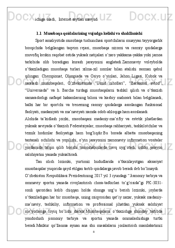 ichiga   oladi,     Internet  saytlari mavjud.
1.1  Musobaqa qoidalarining vujudga kelishi va shakllanishi
        Sport amaliyotida musobaqa tushunchasi sportchilarni muayyan tayyorgarlik
bosqichida   belgilangan   taqvim   rejasi,   musobaqa   nizomi   va   rasmiy   qoidalarga
muvofiq keskin raqobat ostida yuksak natijalari o’zaro yakkama-yakka yoki jamoa
tarkibida   olib   boradigan   kurash   jarayonini   anglatadi.Zamonaviy   voleybolda
o’tkaziladigan   musobaqa   turlari   xilma-xil   nomlar   bilan   atalishi   rasman   qabul
qilingan:   Chempionat,   Olimpiada   va   Osiyo   o’yinlari,   Jahon   Ligasi,   Kubok   va
saralash   musobaqalari,   O’zbekistonda   “Umid   nihollari”,   “Barkamol   avlod”,
“Universiada”   va   h.   Barcha   turdagi   musobaqalarni   tashkil   qilish   va   o’tkazish
samaradorligi   nafaqat   hakamlarning   bilimi   va   kasbiy   mahorati   bilan   belgilanadi,
balki   har   bir   sportchi   va   trenerning   rasmiy   qoidalarga   asoslangan   funksional
faoliyati, madaniyati va ma’naviyati xamda odob-ahloqiga ham asoslanadi.
Alohida   ta’kidlash   joizki,   musobaqani   madaniy-ma’rifiy   va   estetik   jihatlardan
yuksak saviyada o’tkazish Federatsiyalar, musobaqa rahbariyati, tashkilotchilar va
texnik   hodimlar   faoliyatiga   ham   bog’liqdir.Bu   borada   albatta   musobaqaning
tantanali   ochilishi   va   yopilishi,   o’yin   jarayonini   zamonaviy   information   vositalar
yordamida   talqin   qilib   borishi   tomoshabinlarda   zavq   uyg’otadi,   ushbu   jarayon
salohiyatini yanada yuksaltiradi.
Tan   olish   lozimki,   yurtimiz   hududlarida   o’tkazilayotgan   aksariyat
musobaqalar yuqorida qayd etilgan tartib-qoidalarga javob beradi deb bo’lmaydi.
O’zbekiston Respublikasi Prezidentining 2017 yil 3 iyundagi “Jismoniy tarbiya va
ommaviy   sportni   yanada   rivojlantirish   chora-tadbirlari   to’g’risida”gi   PK-3031-
sonli   qaroridan   kelib   chiqqan   holda   shunga   urg’u   berish   lozimki,   joylarda
o’tkaziladigan har bir musobaqa, uning miqyosidan qat’iy nazar, yuksak madaniy-
ma’naviy,   tashkiliy,   information   va   professional   jihatdan   yuksak   salohiyat
me’yorlariga   loyiq   bo’lishi   darkor.Musobaqalarni   o’tkazishga   shunday   tartibda
yondoshish   jismoniy   tarbiya   va   sportni   yanada   ommalashishiga   turtki
beradi.Mazkur   qo’llanma   aynan   ana   shu   masalalarni   jonlantirish   mamlakatimiz
6 