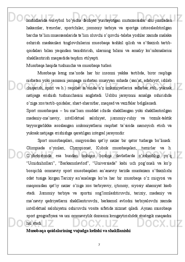 hududlarida   voleybol   bo’yicha   faoliyat   yuritayotgan   mutaxassislar   shu   jumladan
hakamlar,   trenerlar,   sportchilar,   jismoniy   tarbiya   va   sportga   ixtisoslashtirilgan
barcha ta’lim muassasalarida ta’lim oluvchi o’quvchi-talaba yoshlar xamda malaka
oshirish   maskanlari   tinglovchilarini   musobaqa   tashkil   qilish   va   o’tkazish   tartib-
qoidalari   bilan   yaqindan   tanishtirish,   ularning   bilimi   va   amaliy   ko’nikmalarini
shakllantirish maqsadida taqdim etilyapti.       
Musobaqa haqida tushuncha va musobaqa turlari
Musobaqa   keng   ma’noda   har   bir   insonni   yakka   tartibda,   biror   raqibga
nisbatan yoki jamoani jamoaga nisbatan muayyan sohada (san’at, adabiyot, ishlab
chiqarish,   sport   va   h.)   raqobat   ta’sirida   o’z   imkoniyatlarini   safarbar   etib,   yuksak
natijaga   erishish   tushunchasini   anglatadi.   Ushbu   jarayonni   amalga   oshirishda
o’ziga xos tartib-qoidalar, shart-sharoitlar, maqsad va vazifalar belgilanadi. 
Sport   musobaqasi   –   bu   ma’lum   muddat   ichida   shakllangan   yoki   shakllantirilgan
madaniy-ma’naviy,   intellektual   salohiyat,   jismoniy-ruhiy   va   texnik-taktik
tayyorgarlikka   asoslangan   imkoniyatlarni   raqobat   ta’sirida   namoyish   etish   va
yuksak natijaga erishishga qaratilgan integral jarayondir.
Sport   musobaqalari,   miqyosidan   qat’iy   nazar   bir   qator   turlarga   bo’linadi:
Olimpiada   o’yinlari,   Chempionat,   Kubok   musobaqalari,   turnirlar   va   h.
O’zbekistonda   esa   bundan   tashqari   boshqa   davlatlarda   o’xshashligi   yo’q
“Umidnihollari”,   “Barkamolavlod”,   “Universiada”   kabi   uch   pog’onali   va   ko’p
bosqichli   ommaviy   sport   musobaqalari   an’anaviy   tarzda   muntazam   o’tkazilishi
odat   tusiga   kirgan.Tarixiy   an’analarga   ko’ra   har   bir   musobaqa   o’z   miqyosi   va
maqomidan   qat’iy   nazar   o’ziga   xos   tarbiyaviy,   ijtimoiy,   siyosiy   ahamiyat   kasb
etadi.   Jismoniy   tarbiya   va   sportni   sog’lomlashtiruvchi,   tarixiy,   madaniy   va
ma’naviy   qadriyatlarni   shakllantiruvchi,   barkamol   avlodni   tarbiyalovchi   xamda
intellektual   salohiyatni   oshiruvchi   vosita   sifatida   xizmat   qiladi.   Aynan   musobaqa
sport geografiyasi va uni ommaviylik doirasini kengaytirishdek strategik maqsadni
hal etadi.
Musobaqa qoidalarining vujudga kelishi va shakllanishi
7 
