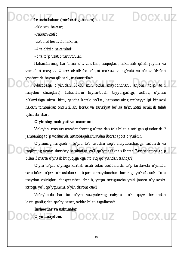 birinchi hakam (minbardagi hakam);
- ikkinchi hakam;
- hakam-kotib;
- axborot beruvchi hakam;
- 4  ta chiziq hakamlari;
- 6  ta to’p uzatib turuvchilar.
Hakamlarning   har   birini   o ’ z   vazifasi ,   huquqlari ,   hakamlik   qilish   joylari   va
vositalari   mavjud .   Ularni   atroflicha   talqini   ma ’ ruzada   og ’ zaki   va   o ’ quv   filmlari
yordamida   bayon   qilinadi ,  tushuntiriladi .
Musobaqa   o ’ yinidan   20-30   min   oldin   maydonchani ,   anjom   ( to ’ p ,   to ’ r ,
maydon   chiziqlari ),   hakamlarni   kiyim - bosh ,   tayyorgarligi ,   xullas ,   o ’ yinni
o ’ tkazishga   nima ,   kim ,   qancha   kerak   bo ’ lsa ,   hammasining   muhayyoligi   birinchi
hakam   tomonidan   tekshirilishi   kerak   va   zaruriyat   bo ’ lsa   ta ’ minotni   oshirish   talab
qilinishi   shart .
O ’ yinning   mohiyati   va   mazmuni
Voleybol   maxsus   maydonchaning   o ’ rtasidan   to ’ r   bilan   ajratilgan   qismlarida  2
jamoaning   to ’ p   vositasida   musobaqalashuvidan   iborat   sport   o ’ yinidir .
O ’ yinning   maqsadi   -   to ’ pni   to ’ r   ustidan   raqib   maydonchasiga   tushirish   va
raqibning   aynan   shunday   harakatiga   yo ’ l   qo ’ ymaslikdan   iborat .   Bunda   jamoa   to ’ p
bilan  3  marta   o ’ ynash   huquqiga   ega  ( to ’ siq   qo ’ yishdan   tashqari ).
O ’ yin   to ’ pni   o ’ yinga   kiritish   usuli   bilan   boshlanadi :   to ’ p   kirituvchi   o ’ yinchi
zarb   bilan   to ’ pni   to ’ r   ustidan   raqib   jamoa   maydonchasi   tomonga   yo ’ naltiradi .  To ’ p
maydon   chiziqlari   chegarasidan   chiqib ,   yerga   tushguncha   yoki   jamoa   o ’ yinchisi
xatoga   yo ’ l   qo ’ yguncha   o ’ yin   davom   etadi .
Voleybolda   har   bir   o ’ yin   vaziyatining   natijasi ,   to ’ p   qaysi   tomondan
kiritilganligidan   qat ’ iy   nazar ,  ochko   bilan   tugallanadi .
Inshootlar va uskunalar
O’yin maydoni.
10 