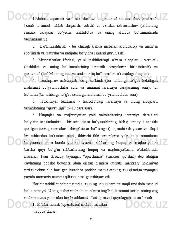 1.Mehnat   taqsimoti   va   “ixtisoslashuv”   -   gorizontal   ixtisoslashuv   (material-
texnik   ta’minot,   ishlab   chiqarish,   sotish)   va   vertikal   ixtisoslashuv   (ishlarning
iearxik   darajalar   bo‘yicha   tashkilotda   va   uning   alohida   bo‘linmalarida
taqsimlanishi).
2. Bo‘limlashtirish   -   bu   chiziqli   (ishda   nisbatan   alohidalik)   va   matritsa
(bo‘linish va resurslar va natijalar bo‘yicha ishlarni guruhlash).
3. Munosabatlar   ifodasi,   ya’ni   tashkilotdagi   o‘zaro   aloqalar   -   vertikal-
(tashkilot   va   uning   bo‘linmalarining   ierarxik   darajalarini   birlashtiradi)   va
gorizontal (tashkilotning ikki va undan ortiq bo‘linmalari o‘rtasidagi aloqalar).
4. Boshqaruv   imkoniyati   keng   ko‘lamli   (bir   rahbarga   to‘g‘ri   keladigan
maksimal   bo‘ysunuvchilar   soni   va   minimal   ierarxiya   darajasining   soni);   tor
ko‘lamli (bir rahbarga to‘g‘ri keladigan minimal bo‘ysunuvchilar soni).
5. Hokimiyat   tuzilmasi   -   tashkilotdagi   ierarxiya   va   uning   aloqalari,
tashkilotning “qavatliligi” (9-12 darajalar).
6. Huquqlar   va   majburiyatlar   yoki   vakolatlarning   ierarxiya   darajalari
bo‘yicha   taqsimlanishi   -   birinchi   tizim   bo‘ysunishning   birligi   tamoyili   asosida
qurilgan  (uning  sxemalari   “shingilsiz  archa”  singari)  -  ijrochi  ish  yuzasidan   faqat
bir   rahbardan   ko‘rsatma   oladi;   ikkinchi   ikki   tomonlama   yoki   ko‘p   tomonlama
bo‘ysunish   tizimi-bunda   yuqori   turuvchi   rahbarning   huquq   va   majburiyatlari
barcha   quyi   bo‘g‘in   rahbarlarning   huquq   va   majburiyatlarini   o‘zlashtiradi,
masalan,   Ivan   Grozniy   tayangan   “oprichnina”   (maxsus   qo‘shin)   deb   atalgan
davlatning   podsho   bevosita   idora   qilgan   qismida   qudratli   markaziy   hokimiyat
tuzish   uchun   olib   borilgan   kurashda   podsho   mamlakatning   shu   qismiga   tayangan
paytda ommaviy nazorat qilishni amalga oshirgan edi.
Har bir tashkilot ochiq tizimdir, shuning uchun ham mustaqil ravishda mavjud
bo‘la olmaydi. Uning tashqi muhit bilan o‘zaro bog‘liqlik tomoni tashkilotning eng
muhim xususiyatlaridan biri hisoblanadi. Tashqi muhit quyidagicha tasniflanadi:
1.  Ishbilarmonlik (operatsion) muhiti, masalan:
• raqobatchilar;
11 