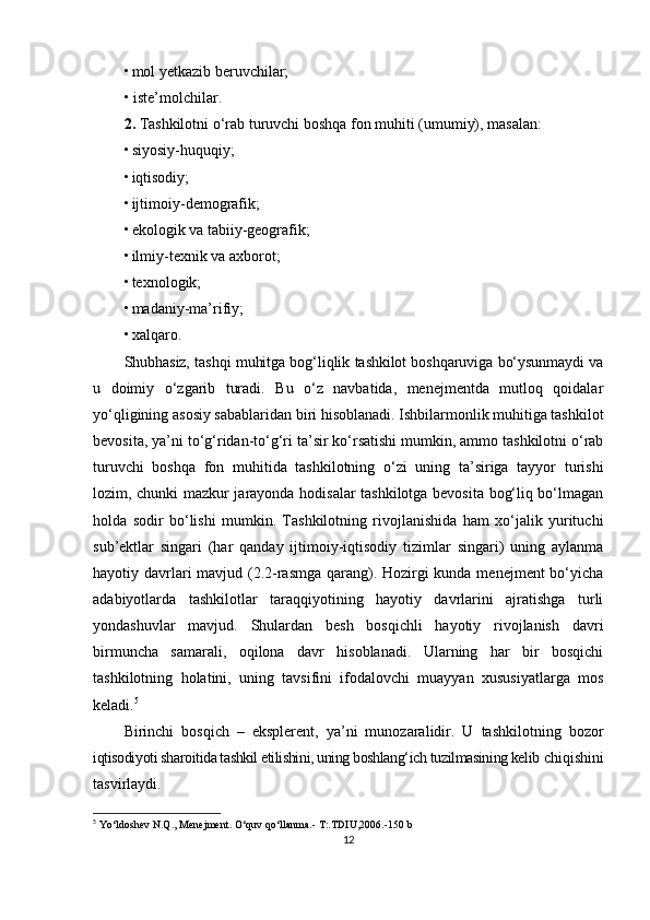 • mol yetkazib beruvchilar;
• iste’molchilar.
2.  Tashkilotni o‘rab turuvchi boshqa fon muhiti (umumiy), masalan:
• siyosiy-huquqiy;
• iqtisodiy;
• ijtimoiy-demografik;
• ekologik va tabiiy-geografik;
• ilmiy-texnik va axborot;
• texnologik;
• madaniy-ma’rifiy;
• xalqaro.
Shubhasiz, tashqi muhitga bog‘liqlik tashkilot boshqaruviga bo‘ysunmaydi va
u   doimiy   o‘zgarib   turadi.   Bu   o‘z   navbatida,   menejmentda   mutloq   qoidalar
yo‘qligining asosiy sabablaridan biri hisoblanadi. Ishbilarmonlik muhitiga tashkilot
bevosita, ya’ni to‘g‘ridan-to‘g‘ri ta’sir ko‘rsatishi mumkin, ammo tashkilotni o‘rab
turuvchi   boshqa   fon   muhitida   tashkilotning   o‘zi   uning   ta’siriga   tayyor   turishi
lozim, chunki mazkur jarayonda hodisalar tashkilotga bevosita bog‘liq bo‘lmagan
holda   sodir   bo‘lishi   mumkin.   Tashkilotning   rivojlanishida   ham   xo‘jalik   yurituchi
sub’ektlar   singari   (har   qanday   ijtimoiy-iqtisodiy   tizimlar   singari)   uning   aylanma
hayotiy davrlari  mavjud (2.2-rasmga qarang). Hozirgi kunda menejment  bo‘yicha
adabiyotlarda   tashkilotlar   taraqqiyotining   hayotiy   davrlarini   ajratishga   turli
yondashuvlar   mavjud.   Shulardan   besh   bosqichli   hayotiy   rivojlanish   davri
birmuncha   samarali,   oqilona   davr   hisoblanadi.   Ularning   har   bir   bosqichi
tashkilotning   holatini,   uning   tavsifini   ifodalovchi   muayyan   xususiyatlarga   mos
keladi. 5
Birinchi   bosqich   –   eksplerent,   ya’ni   munozaralidir.   U   tashkilotning   bozor
iqtisodiyoti sharoitida tashkil etilishini, uning boshlang‘ich tuzilmasining kelib  chiqishini
tasvirlaydi.
5
  Yo‘ldoshev N.Q., Menejment. O‘quv qo‘llanma.- T:.TDIU,2006.-150 b 
12 