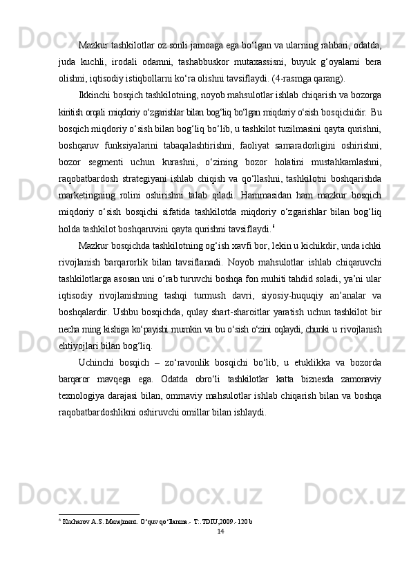 Mazkur tashkilotlar oz sonli jamoaga ega bo‘lgan va ularning rahbari, odatda,
juda   kuchli,   irodali   odamni,   tashabbuskor   mutaxassisni,   buyuk   g‘oyalarni   bera
olishni,  iqtisodiy istiqbollarni ko‘ra olishni tavsiflaydi. (4-rasmga qarang).
Ikkinchi bosqich tashkilotning, noyob mahsulotlar ishlab chiqarish va bozorga
kiritish orqali miqdoriy o‘zgarishlar bilan bog‘liq bo‘lgan miqdoriy o‘sish  bosqichidir. Bu
bosqich miqdoriy o‘sish bilan bog‘liq bo‘lib, u tashkilot tuzilmasini qayta qurishni,
boshqaruv   funksiyalarini   tabaqalashtirishni,   faoliyat   samaradorligini   oshirishni,
bozor   segmenti   uchun   kurashni,   o‘zining   bozor   holatini   mustahkamlashni,
raqobatbardosh   strategiyani   ishlab   chiqish   va   qo‘llashni,   tashkilotni   boshqarishda
marketingning   rolini   oshirishni   talab   qiladi.   Hammasidan   ham   mazkur   bosqich
miqdoriy   o‘sish   bosqichi   sifatida   tashkilotda   miqdoriy   o‘zgarishlar   bilan   bog‘liq
holda  tashkilot boshqaruvini qayta qurishni tavsiflaydi. 6
Mazkur bosqichda tashkilotning og‘ish xavfi bor, lekin u kichikdir, unda ichki
rivojlanish   barqarorlik   bilan   tavsiflanadi.   Noyob   mahsulotlar   ishlab   chiqaruvchi
tashkilotlarga asosan uni o‘rab turuvchi boshqa fon muhiti tahdid soladi, ya’ni ular
iqtisodiy   rivojlanishning   tashqi   turmush   davri,   siyosiy-huquqiy   an’analar   va
boshqalardir. Ushbu bosqichda,  qulay shart-sharoitlar  yaratish  uchun tashkilot  bir
necha ming kishiga ko‘payishi mumkin va bu o‘sish o‘zini oqlaydi, chunki u   rivojlanish
ehtiyojlari bilan bog‘liq.
Uchinchi   bosqich   –   zo‘ravonlik   bosqichi   bo‘lib,   u   etuklikka   va   bozorda
barqaror   mavqega   ega.   Odatda   obro‘li   tashkilotlar   katta   biznesda   zamonaviy
texnologiya darajasi bilan, ommaviy mahsulotlar ishlab chiqarish bilan va boshqa
raqobatbardoshlikni oshiruvchi omillar bilan ishlaydi.
6
  Kucharov A.S. Menejment. O‘quv qo‘llanma.- T:.TDIU,2009.-120 b
14 