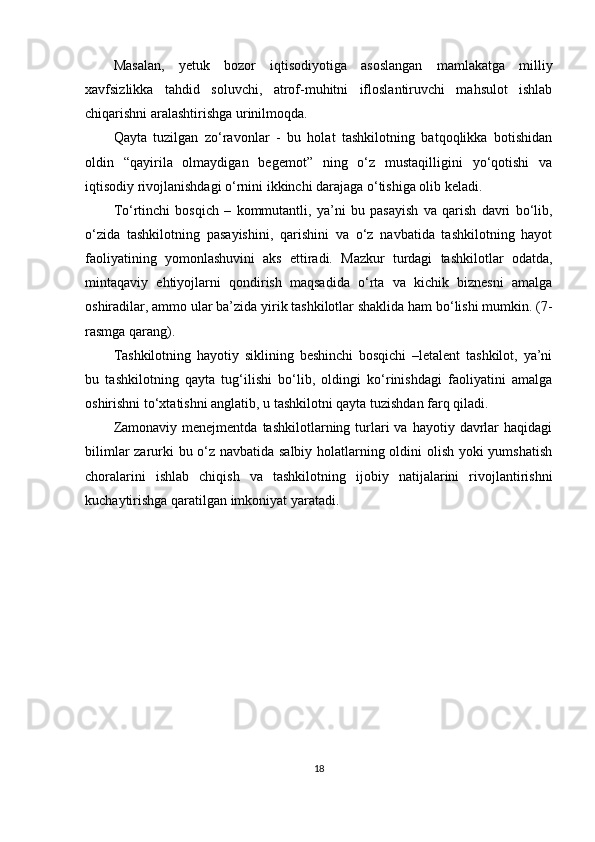 Masalan,   yetuk   bozor   iqtisodiyotiga   asoslangan   mamlakatga   milliy
xavfsizlikka   tahdid   soluvchi,   atrof-muhitni   ifloslantiruvchi   mahsulot   ishlab
chiqarishni aralashtirishga urinilmoqda.
Qayta   tuzilgan   zo‘ravonlar   -   bu   holat   tashkilotning   batqoqlikka   botishidan
oldin   “qayirila   olmaydigan   begemot”   ning   o‘z   mustaqilligini   yo‘qotishi   va
iqtisodiy rivojlanishdagi o‘rnini ikkinchi darajaga o‘tishiga olib keladi.
To‘rtinchi   bosqich   –   kommutantli,   ya’ni   bu   pasayish   va   qarish   davri   bo‘lib,
o‘zida   tashkilotning   pasayishini,   qarishini   va   o‘z   navbatida   tashkilotning   hayot
faoliyatining   yomonlashuvini   aks   ettiradi.   Mazkur   turdagi   tashkilotlar   odatda,
mintaqaviy   ehtiyojlarni   qondirish   maqsadida   o‘rta   va   kichik   biznesni   amalga
oshiradilar, ammo ular ba’zida yirik tashkilotlar shaklida ham bo‘lishi mumkin. (7-
rasmga qarang).
Tashkilotning   hayotiy   siklining   beshinchi   bosqichi   –letalent   tashkilot,   ya’ni
bu   tashkilotning   qayta   tug‘ilishi   bo‘lib,   oldingi   ko‘rinishdagi   faoliyatini   amalga
oshirishni to‘xtatishni anglatib, u tashkilotni qayta tuzishdan farq qiladi.
Zamonaviy  menejmentda   tashkilotlarning  turlari   va  hayotiy  davrlar  haqidagi
bilimlar zarurki bu o‘z navbatida salbiy holatlarning oldini olish yoki yumshatish
choralarini   ishlab   chiqish   va   tashkilotning   ijobiy   natijalarini   rivojlantirishni
kuchaytirishga qaratilgan imkoniyat yaratadi.
18 