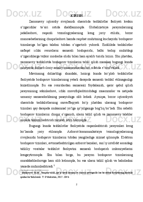 KIRISH
Zamonaviy   iqtisodiy   rivojlanish   sharoitida   tashkilotlar   faoliyati   keskin
o‘zgarishlar   ta’siri   ostida   shakllanmoqda.   Globalizatsiya   jarayonlarining
jadallashuvi,   raqamli   texnologiyalarning   keng   joriy   etilishi,   bozor
munosabatlarining chuqurlashuvi hamda raqobat muhitining kuchayishi boshqaruv
tizimlariga   bo‘lgan   talabni   tubdan   o‘zgartirib   yubordi.   Endilikda   tashkilotlar
nafaqat   ichki   resurslarni   samarali   boshqarishi,   balki   tashqi   muhitdagi
o‘zgarishlarga tezkor moslasha olishi bilan ham ajralib turishi lozim. Shu jihatdan,
zamonaviy  tashkilotda   boshqaruv  tizimlarini  tahlil  qilish  masalasi   bugungi  kunda
nihoyatda dolzarb ilmiy-amaliy muammolardan biri sifatida e’tirof etiladi.
Mavzuning   dolzarbligi   shundaki,   hozirgi   kunda   ko‘plab   tashkilotlar
faoliyatida   boshqaruv   tizimlarining   yetarli   darajada  samarali   tashkil   etilmaganligi
kuzatilmoqda.   Bu   esa   resurslardan   samarasiz   foydalanish,   qaror   qabul   qilish
jarayonining   sekinlashuvi,   ichki   muvofiqlashtirishdagi   muammolar   va   natijada
umumiy   samaradorlikning   pasayishiga   olib   keladi.   Ayniqsa,   bozor   iqtisodiyoti
sharoitida   tashkilotlarning   muvaffaqiyati   ko‘p   jihatdan   ularning   boshqaruv
tizimlari qay darajada mukammal yo‘lga qo‘yilganiga bog‘liq bo‘ladi. Shu sababli
boshqaruv   tizimlarini   chuqur   o‘rganish,   ularni   tahlil   qilish   va   zamonaviy   talablar
asosida takomillashtirish zarurati ortib bormoqda.
Bugungi   kunda   tashkilotlar   faoliyatida   raqamlashtirish   jarayonlari   keng
ko‘lamda   joriy   etilmoqda.   Axborot-kommunikatsiya   texnologiyalarining
rivojlanishi   boshqaruv   tizimlarini   tubdan   yangilashga   xizmat   qilmoqda.   Elektron
boshqaruv tizimlari, avtomatlashtirilgan axborot bazalari, sun’iy intellekt asosidagi
tahliliy   vositalar   tashkilot   faoliyatini   samarali   boshqarish   imkoniyatlarini
kengaytirmoqda.   Shu   bilan   birga,   bu   jarayon   boshqaruv   tizimlarining
murakkablashuviga   ham   olib   kelmoqda,   bu   esa   ularni   tahlil   qilish   va   baholashni
yanada muhimlashtiradi. 1
1
  Mirziyoyev Sh.M., Tanqidiy tahlil, qat’iy tartib intizom va shaxsiy javobgarlik- har bir rahbar faoliyatining kundalik
qoidasi bo‘lishi kerak.  T: O‘zbekiston, 2017.-104 b
2 