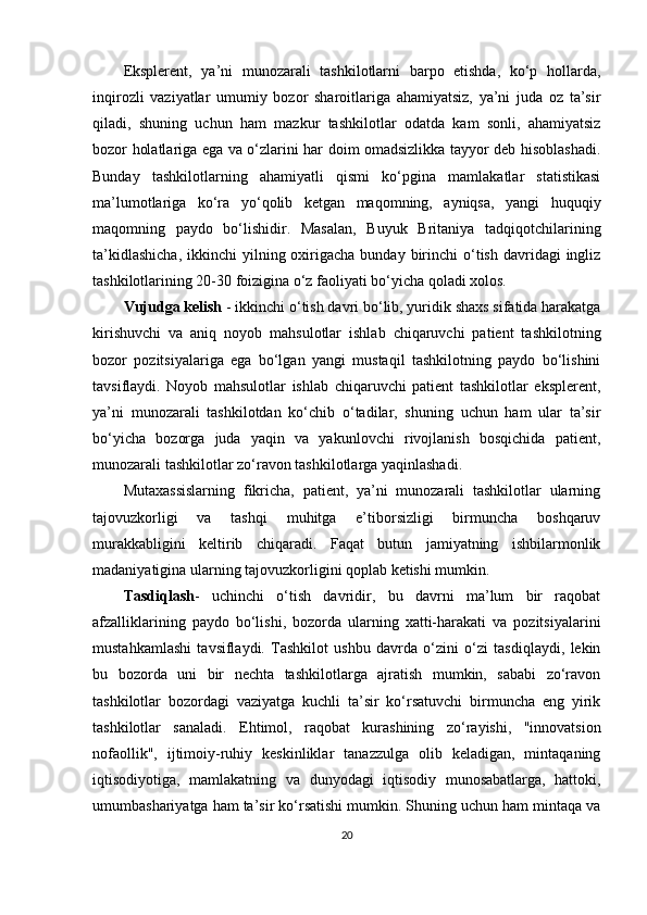 Eksplerent,   ya’ni   munozarali   tashkilotlarni   barpo   etishda,   ko‘p   hollarda,
inqirozli   vaziyatlar   umumiy   bozor   sharoitlariga   ahamiyatsiz,   ya’ni   juda   oz   ta’sir
qiladi,   shuning   uchun   ham   mazkur   tashkilotlar   odatda   kam   sonli,   ahamiyatsiz
bozor holatlariga ega va o‘zlarini har doim omadsizlikka tayyor deb hisoblashadi.
Bunday   tashkilotlarning   ahamiyatli   qismi   ko‘pgina   mamlakatlar   statistikasi
ma’lumotlariga   ko‘ra   yo‘qolib   ketgan   maqomning,   ayniqsa,   yangi   huquqiy
maqomning   paydo   bo‘lishidir.   Masalan,   Buyuk   Britaniya   tadqiqotchilarining
ta’kidlashicha,   ikkinchi  yilning oxirigacha  bunday birinchi  o‘tish  davridagi  ingliz
tashkilotlarining 20-30 foizigina o‘z faoliyati bo‘yicha qoladi xolos.
Vujudga kelish  - ikkinchi o‘tish davri bo‘lib, yuridik shaxs sifatida harakatga
kirishuvchi   va   aniq   noyob   mahsulotlar   ishlab   chiqaruvchi   patient   tashkilotning
bozor   pozitsiyalariga   ega   bo‘lgan   yangi   mustaqil   tashkilotning   paydo   bo‘lishini
tavsiflaydi.   Noyob   mahsulotlar   ishlab   chiqaruvchi   patient   tashkilotlar   eksplerent,
ya’ni   munozarali   tashkilotdan   ko‘chib   o‘tadilar,   shuning   uchun   ham   ular   ta’sir
bo‘yicha   bozorga   juda   yaqin   va   yakunlovchi   rivojlanish   bosqichida   patient,
munozarali tashkilotlar zo‘ravon tashkilotlarga yaqinlashadi.
Mutaxassislarning   fikricha,   patient,   ya’ni   munozarali   tashkilotlar   ularning
tajovuzkorligi   va   tashqi   muhitga   e’tiborsizligi   birmuncha   boshqaruv
murakkabligini   keltirib   chiqaradi.   Faqat   butun   jamiyatning   ishbilarmonlik
madaniyatigina ularning tajovuzkorligini qoplab ketishi mumkin.
Tasdiqlash -   uchinchi   o‘tish   davridir,   bu   davrni   ma’lum   bir   raqobat
afzalliklarining   paydo   bo‘lishi,   bozorda   ularning   xatti-harakati   va   pozitsiyalarini
mustahkamlashi   tavsiflaydi.   Tashkilot   ushbu   davrda   o‘zini   o‘zi   tasdiqlaydi,   lekin
bu   bozorda   uni   bir   nechta   tashkilotlarga   ajratish   mumkin,   sababi   zo‘ravon
tashkilotlar   bozordagi   vaziyatga   kuchli   ta’sir   ko‘rsatuvchi   birmuncha   eng   yirik
tashkilotlar   sanaladi.   Ehtimol,   raqobat   kurashining   zo‘rayishi,   "innovatsion
nofaollik",   ijtimoiy-ruhiy   keskinliklar   tanazzulga   olib   keladigan,   mintaqaning
iqtisodiyotiga,   mamlakatning   va   dunyodagi   iqtisodiy   munosabatlarga,   hattoki,
umumbashariyatga ham ta’sir ko‘rsatishi mumkin. Shuning uchun ham mintaqa va
20 