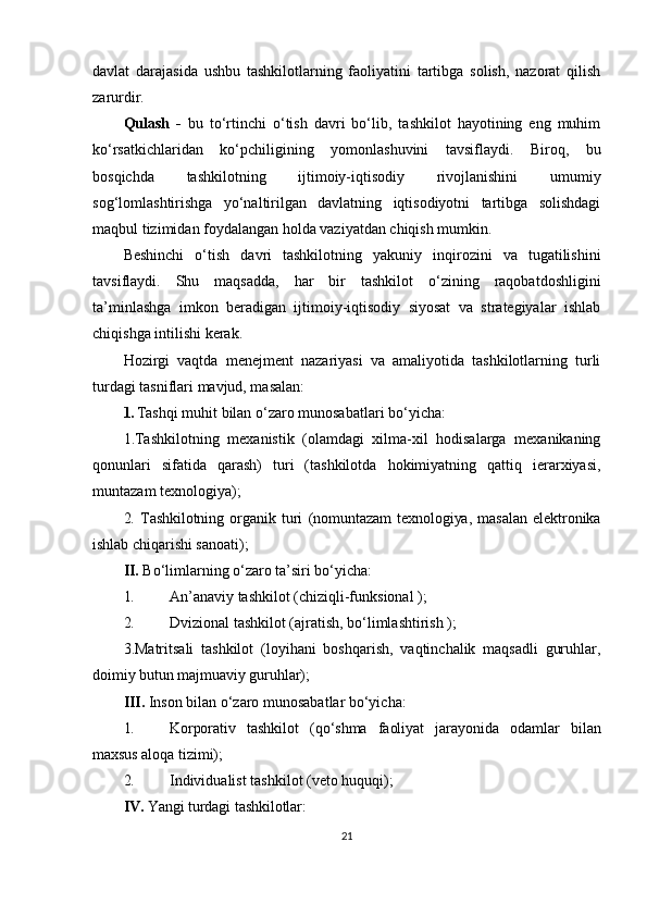 davlat   darajasida   ushbu   tashkilotlarning   faoliyatini   tartibga   solish,   nazorat   qilish
zarurdir.
Qulash   -   bu   to‘rtinchi   o‘tish   davri   bo‘lib,   tashkilot   hayotining   eng   muhim
ko‘rsatkichlaridan   ko‘pchiligining   yomonlashuvini   tavsiflaydi.   Biroq,   bu
bosqichda   tashkilotning   ijtimoiy-iqtisodiy   rivojlanishini   umumiy
sog‘lomlashtirishga   yo‘naltirilgan   davlatning   iqtisodiyotni   tartibga   solishdagi
maqbul tizimidan foydalangan holda vaziyatdan chiqish mumkin.
Beshinchi   o‘tish   davri   tashkilotning   yakuniy   inqirozini   va   tugatilishini
tavsiflaydi.   Shu   maqsadda,   har   bir   tashkilot   o‘zining   raqobatdoshligini
ta’minlashga   imkon   beradigan   ijtimoiy-iqtisodiy   siyosat   va   strategiyalar   ishlab
chiqishga intilishi kerak.
Hozirgi   vaqtda   menejment   nazariyasi   va   amaliyotida   tashkilotlarning   turli
turdagi tasniflari mavjud, masalan:
1.  Tashqi muhit bilan o‘zaro munosabatlari bo‘yicha:
1.Tashkilotning   mexanistik   (olamdagi   xilma-xil   hodisalarga   mexanikaning
qonunlari   sifatida   qarash)   turi   (tashkilotda   hokimiyatning   qattiq   ierarxiyasi,
muntazam texnologiya);
2.   Tashkilotning   organik   turi   (nomuntazam   texnologiya,   masalan   elektronika
ishlab  chiqarishi sanoati);
II.  Bo‘limlarning o‘zaro ta’siri bo‘yicha:
1. An’anaviy tashkilot (chiziqli-funksional );
2. Dvizional tashkilot (ajratish, bo‘limlashtirish );
3.Matritsali   tashkilot   (loyihani   boshqarish,   vaqtinchalik   maqsadli   guruhlar,
doimiy  butun majmuaviy guruhlar);
III.  Inson bilan o‘zaro munosabatlar bo‘yicha:
1. Korporativ   tashkilot   (qo‘shma   faoliyat   jarayonida   odamlar   bilan
maxsus aloqa  tizimi);
2. Individualist tashkilot (veto huquqi);
IV.  Yangi turdagi tashkilotlar:
21 