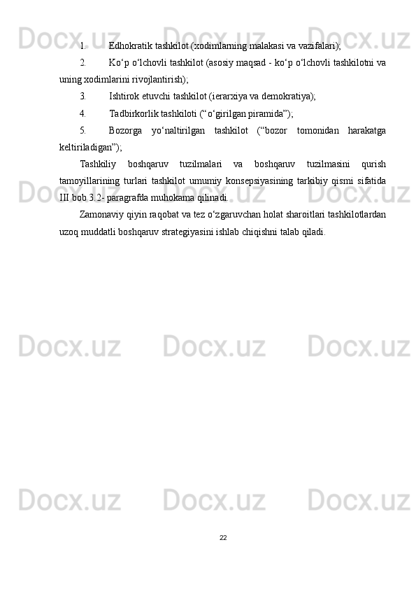 1. Edhokratik tashkilot (xodimlarning malakasi va vazifalari);
2. Ko‘p o‘lchovli tashkilot (asosiy maqsad - ko‘p o‘lchovli tashkilotni va
uning  xodimlarini rivojlantirish);
3. Ishtirok etuvchi tashkilot (ierarxiya va demokratiya);
4. Tadbirkorlik tashkiloti (“o‘girilgan piramida”);
5. Bozorga   yo‘naltirilgan   tashkilot   (“bozor   tomonidan   harakatga
keltiriladigan”);
Tashkiliy   boshqaruv   tuzilmalari   va   boshqaruv   tuzilmasini   qurish
tamoyillarining   turlari   tashkilot   umumiy   konsepsiyasining   tarkibiy   qismi   sifatida
III bob 3.2- paragrafda muhokama qilinadi.
Zamonaviy qiyin raqobat va tez o‘zgaruvchan holat sharoitlari tashkilotlardan
uzoq muddatli boshqaruv strategiyasini ishlab chiqishni talab qiladi.
22 
