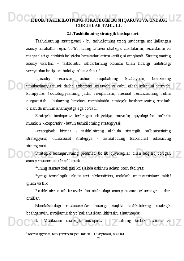 II BOB. TASHKILOTNING STRATEGIK BOSHQARUVI VA UNDAGI
GURUHLAR TAHLILI.
2.1.Tashkilotning strategik boshqaruvi.
Tashkilotning   strategiyasi   -   bu   tashkilotning   uzoq   muddatga   mo‘ljallangan
asosiy harakatlar  rejasi  bo‘lib, uning ustuvor strategik vazifalarini, resurslarini va
maqsadlariga erishish bo‘yicha harakatlar ketma-ketligini aniqlaydi. Strategiyaning
asosiy   vazifasi   –   tashkilotni   rahbarlarning   xohishi   bilan   hozirgi   holatidagi
vaziyatdan bo‘lg‘usi holatga o‘tkazishdir. 7
Iqtisodiy   resurslar   uchun   raqobatning   kuchayishi,   biznesning
umubashariylashuvi; darhol axborotni uzatuvchi va qabul qilish imkonini beruvchi
kompyuter   texnologiyasining   jadal   rivojlanishi;   mehnat   resurslarining   rolini
o‘zgartirish   -   bularning   barchasi   mamlakatda   strategik   boshqaruvning   sezilarli
o‘sishida muhim ahamiyatga ega bo‘ladi.
Strategik   boshqaruv   tanlangan   ob’yektga   muvofiq   quyidagicha   bo‘lishi
mumkin:  -korporativ - butun tashkilotning strategiyasi;
-strategiyali   biznes   -   tashkilotning   alohida   strategik   bo‘linmasining
strategiyasi;   -funksional   strategiya   -   tashkilotning   funksional   sohasining
strategiyasi.
Strategik   boshqaruvning   predmeti   bo‘lib   quyidagilar   bilan   bog‘liq   bo‘lgan
asosiy muammolar hisoblanadi:
* uning samaradorligini kelajakda oshirish uchun bosh faoliyat;
* yangi   texnologik   uskunalarni   o‘zlashtirish,   malakali   mutaxassislarni   taklif
qilish  va h.k.
* tashkilotni   o‘rab   turuvchi   fon   muhitidagi   asosiy   nazorat   qilinmagan   tashqi
omillar.
Mamlakatidagi   mutaxassislar   hozirgi   vaqtda   tashkilotning   strategik
boshqaruvini rivojlantirish yo‘nalishlaridan ikkitasini ajratmoqda:
1. “Muntazam   strategik   boshqaruv”   –   tahlilning   kichik   tizimini   va
7
  Sharifxodjayev M. Menejment nazariyasi. Darslik. - T.: O‘qituvchi, 2002-464 
23 