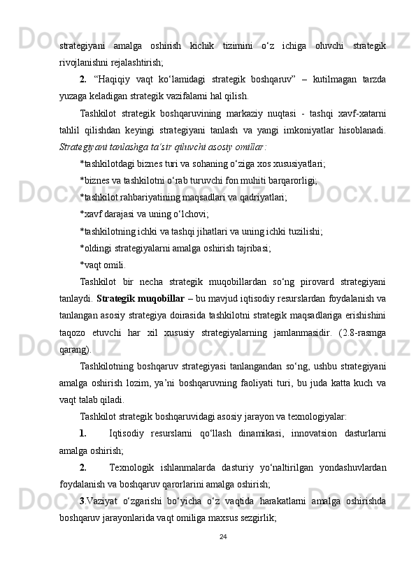 strategiyani   amalga   oshirish   kichik   tizimini   o‘z   ichiga   oluvchi   strategik
rivojlanishni rejalashtirish;
2. “Haqiqiy   vaqt   ko‘lamidagi   strategik   boshqaruv”   –   kutilmagan   tarzda
yuzaga  keladigan strategik vazifalarni hal qilish.
Tashkilot   strategik   boshqaruvining   markaziy   nuqtasi   -   tashqi   xavf-xatarni
tahlil   qilishdan   keyingi   strategiyani   tanlash   va   yangi   imkoniyatlar   hisoblanadi.
Strategiyani tanlashga ta’sir qiluvchi asosiy omillar:
* tashkilotdagi biznes turi va sohaning o‘ziga xos xususiyatlari;
* biznes va tashkilotni o‘rab turuvchi fon muhiti barqarorligi;
* tashkilot rahbariyatining maqsadlari va qadriyatlari;
* xavf darajasi va uning o‘lchovi;
* tashkilotning ichki va tashqi jihatlari va uning ichki tuzilishi;
* oldingi strategiyalarni amalga oshirish tajribasi;
* vaqt omili.
Tashkilot   bir   necha   strategik   muqobillardan   so‘ng   pirovard   strategiyani
tanlaydi.  Strategik muqobillar  – bu mavjud iqtisodiy resurslardan foydalanish va
tanlangan asosiy strategiya doirasida tashkilotni strategik maqsadlariga erishishini
taqozo   etuvchi   har   xil   xususiy   strategiyalarning   jamlanmasidir.   (2.8-rasmga
qarang).
Tashkilotning   boshqaruv   strategiyasi   tanlangandan   so‘ng,   ushbu   strategiyani
amalga   oshirish   lozim,   ya’ni   boshqaruvning   faoliyati   turi,   bu   juda   katta   kuch   va
vaqt talab qiladi.
Tashkilot strategik boshqaruvidagi asosiy jarayon va texnologiyalar:
1. Iqtisodiy   resurslarni   qo‘llash   dinamikasi,   innovatsion   dasturlarni
amalga oshirish;
2. Texnologik   ishlanmalarda   dasturiy   yo‘naltirilgan   yondashuvlardan
foydalanish va boshqaruv qarorlarini amalga oshirish;
3 .Vaziyat   o‘zgarishi   bo‘yicha   o‘z   vaqtida   harakatlarni   amalga   oshirishda
boshqaruv jarayonlarida vaqt omiliga maxsus sezgirlik;
24 
