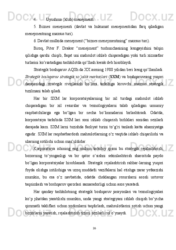 4. Uyushma (klub) menejmenti.
5.   Biznes   menejmenti   (davlat   va   hukumat   menejmentidan   farq   qiladigan
menejmentning maxsus turi).
6.  Davlat mulkida menejment (“biznes menejmentining” maxsus turi).
Biroq,   Piter   F.   Draker   “menejment”   tushunchasining   kengayishini   talqin
qilishga qarshi chiqib, faqat uni mahsulot ishlab chiqaradigan yoki turli xizmatlar
turlarini ko‘rsatadigan tashkilotda qo‘llash kerak deb hisoblaydi.
Strategik boshqaruv AQSh da XX asrning 1980 yilidan beri keng qo‘llaniladi.
Strategik boshqaruv strategik xo‘jalik markazlari   ( SXM ) va boshqaruvning yuqori
darajasidagi   strategik   rivojlanish   bo‘limi   tarkibiga   kiruvchi   maxsus   strategik
tuzilmani talab qiladi.
Har   bir   SXM   lar   korporatsiyalarning   bir   xil   turdagi   mahsulot   ishlab
chiqaradigan   bir   xil   resurslar   va   texnologiyalarni   talab   qiladigan   umumiy
raqobatchilarga   ega   bo‘lgan   bir   necha   bo‘linmalarini   birlashtiradi.   Odatda,
korporatsiya   tarkibida   SXM   lari   soni   ishlab   chiqarish   birliklari   sonidan   sezilarli
darajada kam.  SXM  larni  tuzishda  faoliyat  turini  to‘g‘ri  tanlash  katta  ahamiyatga
egadir. SXM lar raqobatbardosh mahsulotlarning o‘z vaqtida ishlab chiqarilishi va
ularning sotilishi uchun mas’uldirlar.
Korporatsiya   ishining   eng   muhim   tarkibiy   qismi   bu   strategik   rejalashtirish,
bozorning   to‘yinganligi   va   bir   qator   o‘sishni   sekinlashtirish   sharoitida   paydo
bo‘lgan   korporatsiyalar   hisoblanadi.   Strategik   rejalashtirish   rahbar-larning   yuqori
foyda olishga intilishiga va uzoq muddatli vazifalarni hal  etishga zarar yetkazishi
mumkin,   bu   esa   o‘z   navbatida,   odatda   cheklangan   resurslarni   asosli   ustuvor
taqsimlash va boshqaruv qarorlari samaradorligi uchun asos yaratadi.
Har   qanday   tashkilotning   strategik   boshqaruv   jarayonlari   va   texnologiyalari
ko‘p jihatdan yaratilishi  mumkin, unda yangi  strategiyani  ishlab chiqish  bo‘yicha
qimmatli takliflari uchun xodimlarni taqdirlash, mahsulotlarini sotish uchun yangi
bozorlarni yaratish, rejalashtirish tizimi sezilarli rol o‘ynaydi. 
26 